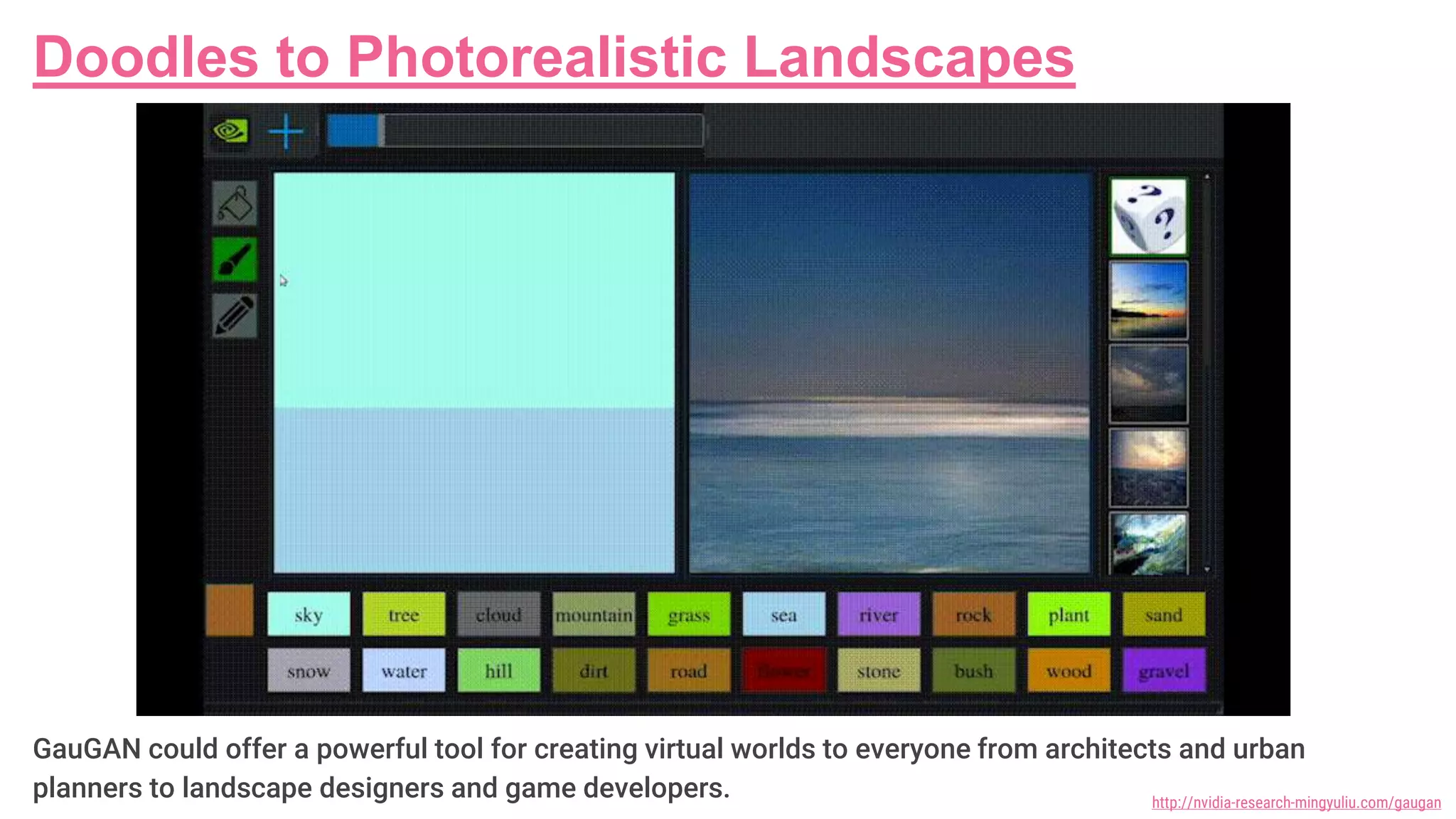 Doodles to Photorealistic Landscapes
GauGAN could offer a powerful tool for creating virtual worlds to everyone from architects and urban
planners to landscape designers and game developers. http://nvidia-research-mingyuliu.com/gaugan
 