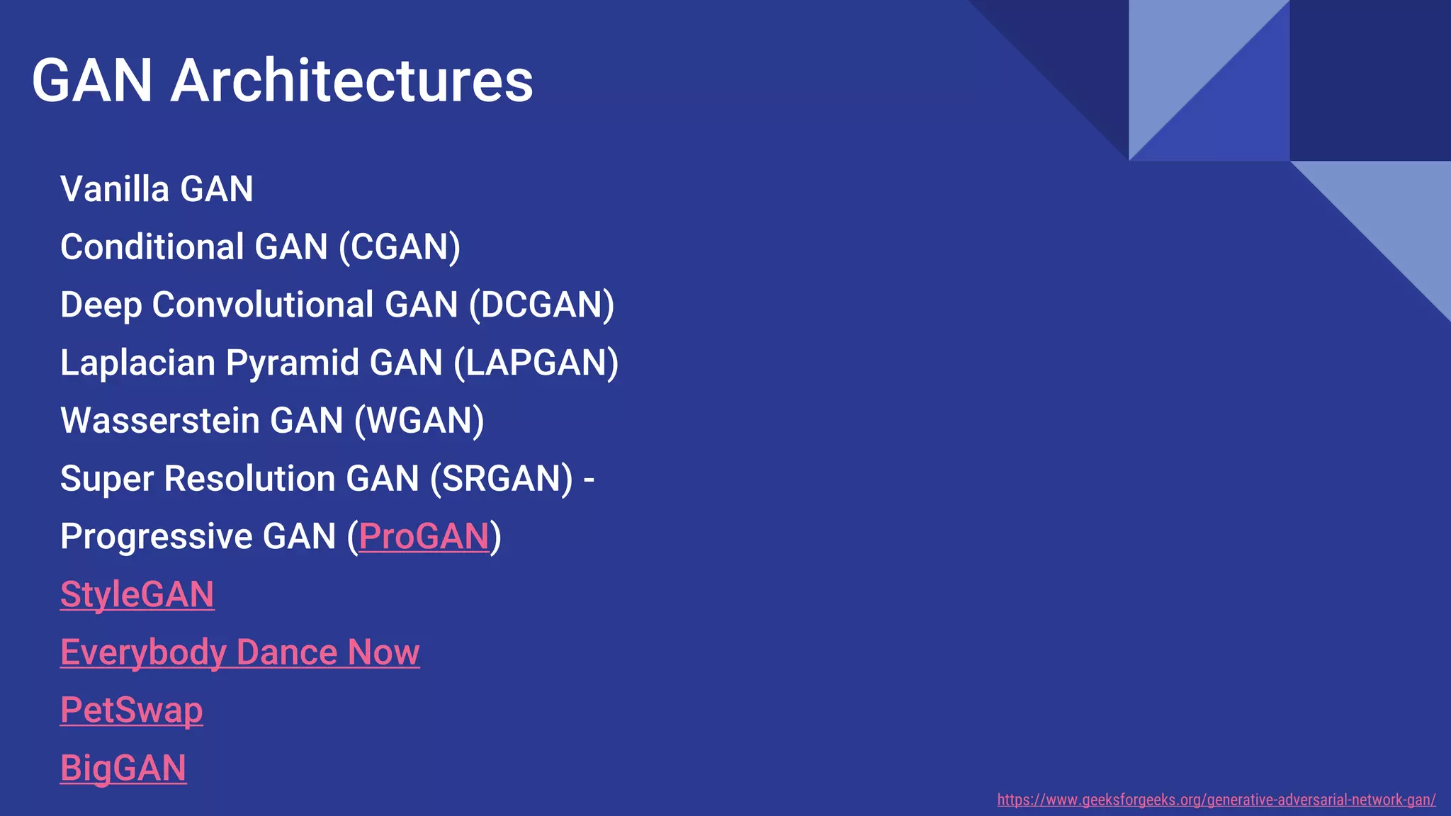 GAN Architectures
Vanilla GAN
Conditional GAN (CGAN)
Deep Convolutional GAN (DCGAN)
Laplacian Pyramid GAN (LAPGAN)
Wasserstein GAN (WGAN)
Super Resolution GAN (SRGAN) -
Progressive GAN (ProGAN)
StyleGAN
Everybody Dance Now
PetSwap
BigGAN
https://www.geeksforgeeks.org/generative-adversarial-network-gan/
 