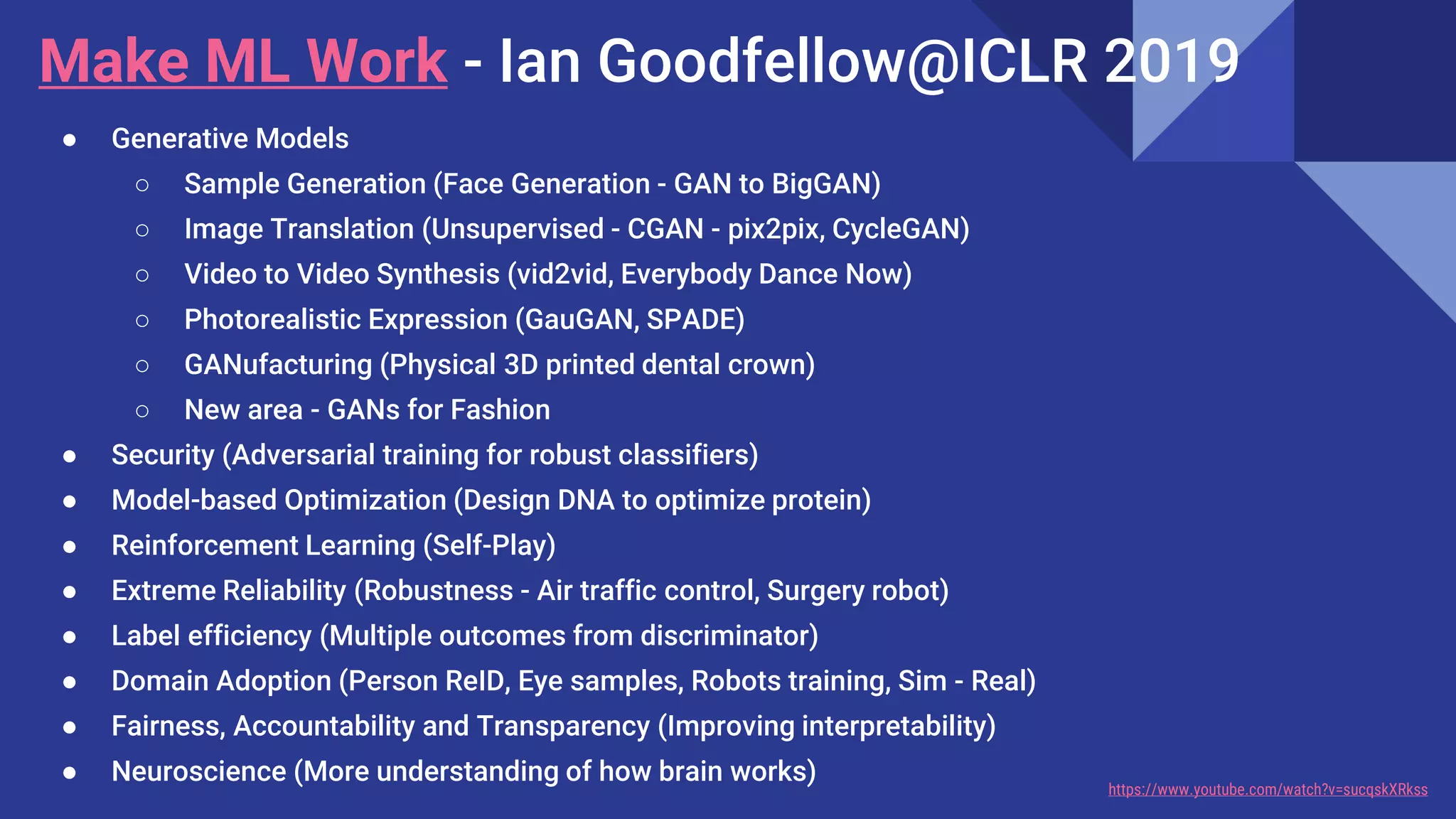 Make ML Work - Ian Goodfellow@ICLR 2019
● Generative Models
○ Sample Generation (Face Generation - GAN to BigGAN)
○ Image Translation (Unsupervised - CGAN - pix2pix, CycleGAN)
○ Video to Video Synthesis (vid2vid, Everybody Dance Now)
○ Photorealistic Expression (GauGAN, SPADE)
○ GANufacturing (Physical 3D printed dental crown)
○ New area - GANs for Fashion
● Security (Adversarial training for robust classifiers)
● Model-based Optimization (Design DNA to optimize protein)
● Reinforcement Learning (Self-Play)
● Extreme Reliability (Robustness - Air traffic control, Surgery robot)
● Label efficiency (Multiple outcomes from discriminator)
● Domain Adoption (Person ReID, Eye samples, Robots training, Sim - Real)
● Fairness, Accountability and Transparency (Improving interpretability)
● Neuroscience (More understanding of how brain works) https://www.youtube.com/watch?v=sucqskXRkss
 