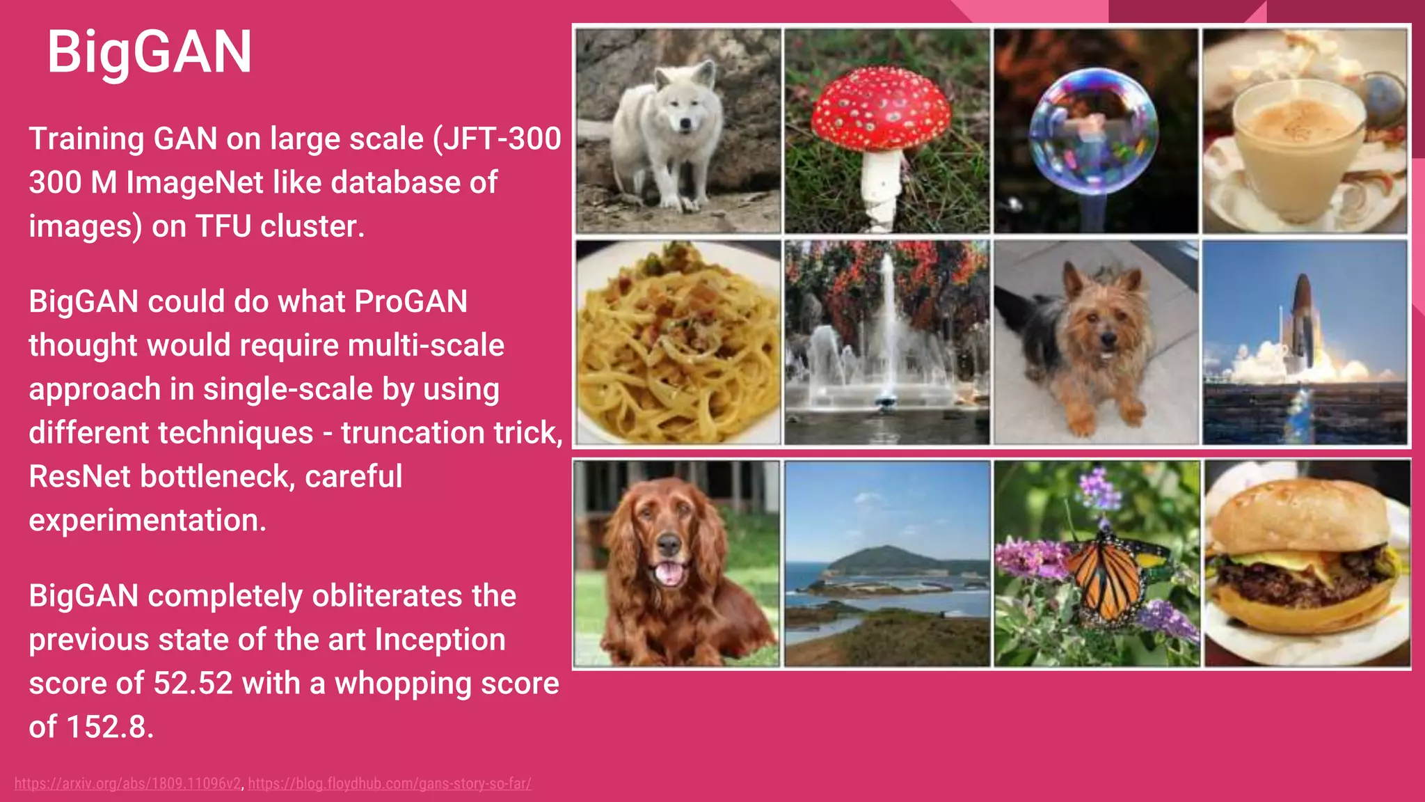 BigGAN
Training GAN on large scale (JFT-300
300 M ImageNet like database of
images) on TFU cluster.
BigGAN could do what ProGAN
thought would require multi-scale
approach in single-scale by using
different techniques - truncation trick,
ResNet bottleneck, careful
experimentation.
BigGAN completely obliterates the
previous state of the art Inception
score of 52.52 with a whopping score
of 152.8.
https://arxiv.org/abs/1809.11096v2, https://blog.floydhub.com/gans-story-so-far/
 