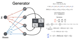 Generator Predictions
G(z) = (G1, G2, G3, G4)
∂E
∂wi
=
∂E
∂D
⋅
∂D
∂G
⋅
∂G
∂z
Loss function (error)
E = − ln(D(G(z))
Derivatives
=
−1
D(G(z))
⋅ σ(
4
∑
j=1
Giwi + b)[1 − σ(
4
∑
j=1
Giwi + b)]G(z) ⋅ σ(wiz + bi)[1 − σ(wiz + bi]z
=
−1
D(G(z))
⋅ D(G(z))[1 − D(G(z))] ⋅ Gi(1 − Gi)z
= (σ(v1z+c1), σ(v2z+c2), σ(v3z+c3), σ(v4z+c4))
D(G(z)) = σ(G1w1 + G2w2 + G3w3 + G4w4 + b)
= − [1 − D(G(z))] ⋅ Gi(1 − Gi)z
Biases
1
z
v1
v2
v4
v3
c1
c2
c4
c3
σ
σ
σ
σ
G1 G2
G3 G4
∂E
∂b
= − [1 − D(G(z))] ⋅ Gi(1 − Gi)
 