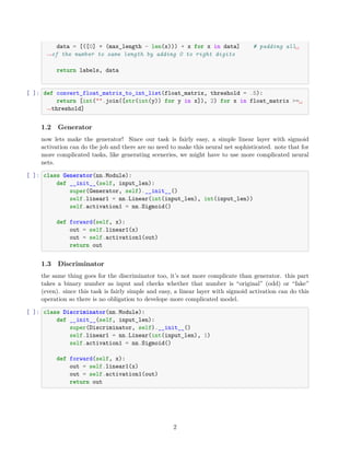 data = [([0] * (max_length - len(x))) + x for x in data] # padding all␣
,
→of the number to same length by adding 0 to right digits
return labels, data
[ ]: def convert_float_matrix_to_int_list(float_matrix, threshold = .5):
return [int("".join([str(int(y)) for y in x]), 2) for x in float_matrix >=␣
,
→threshold]
1.2 Generator
now lets make the generator! Since our task is fairly easy, a simple linear layer with sigmoid
activation can do the job and there are no need to make this neural net sophisticated. note that for
more complicated tasks, like generating sceneries, we might have to use more complicated neural
nets.
[ ]: class Generator(nn.Module):
def __init__(self, input_len):
super(Generator, self).__init__()
self.linear1 = nn.Linear(int(input_len), int(input_len))
self.activation1 = nn.Sigmoid()
def forward(self, x):
out = self.linear1(x)
out = self.activation1(out)
return out
1.3 Discriminator
the same thing goes for the discriminator too, it’s not more complicate than generator. this part
takes a binary number as input and checks whether that number is “original” (odd) or “fake”
(even). since this task is fairly simple and easy, a linear layer with sigmoid activation can do this
operation so there is no obligation to develope more complicated model.
[ ]: class Discriminator(nn.Module):
def __init__(self, input_len):
super(Discriminator, self).__init__()
self.linear1 = nn.Linear(int(input_len), 1)
self.activation1 = nn.Sigmoid()
def forward(self, x):
out = self.linear1(x)
out = self.activation1(out)
return out
2
 