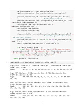 org_discriminator_out = discriminator(org_data)
org_discriminator_loss = loss(org_discriminator_out, org_label)
generator_discriminator_out = discriminator(generated_data.detach()) ␣
,
→ # dont forget to detach
generator_discriminator_loss = loss(generator_discriminator_out, torch.
,
→zeros(batch_size).unsqueeze(1))
discriminator_loss = (org_discriminator_loss +␣
,
→generator_discriminator_loss) / 2
discriminator_loss.backward()
discriminator_optimizer.step()
int_generated_data = convert_float_matrix_to_int_list(generated_data) ␣
,
→ # converting generated data to int␣
,
→and calculating accuracy
generated_data_even_count = len([num for num in int_generated_data if␣
,
→num % 2 == 0])
error = (generated_data_even_count / batch_size) * 100
if i % print_output_n_steps == 0:
print(f'Step: {i}/{epoch}, Error: {error:.1f}%, Generator Loss:␣
,
→{generator_loss.item():.4f}, Discriminator Loss: {discriminator_loss.item():.
,
→4f}, Overall loss: {generator_discriminator_loss.item():.4f}')
print(f'Sample: t{int_generated_data} n')
return generator, discriminator
[ ]: train(epoch=1001, print_output_n_steps=100, batch_size=16)
Step: 0/1001, Error: 50.0%, Generator Loss: 0.8213, Discriminator Loss: 0.7348,
Overall loss: 0.5798
Sample: [6, 85, 31, 94, 84, 95, 91, 95, 84, 31, 86, 15, 15, 92, 90, 92]
Step: 100/1001, Error: 93.8%, Generator Loss: 0.6721, Discriminator Loss:
0.7372, Overall loss: 0.7150
Sample: [68, 116, 124, 70, 76, 76, 68, 110, 85, 116, 68, 68, 68, 100,
108, 108]
Step: 200/1001, Error: 100.0%, Generator Loss: 0.6647, Discriminator Loss:
0.7052, Overall loss: 0.7225
Sample: [100, 100, 102, 102, 100, 110, 102, 100, 100, 100, 100, 100,
102, 102, 100, 116]
Step: 300/1001, Error: 93.8%, Generator Loss: 0.7031, Discriminator Loss:
0.6849, Overall loss: 0.6834
Sample: [100, 102, 102, 116, 100, 102, 102, 102, 102, 101, 102, 102,
102, 102, 114, 102]
4
 