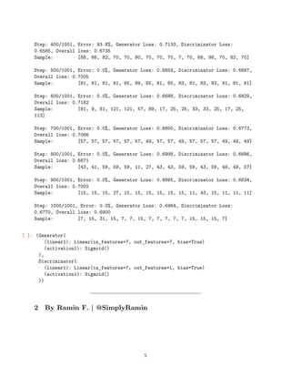 Step: 400/1001, Error: 93.8%, Generator Loss: 0.7133, Discriminator Loss:
0.6585, Overall loss: 0.6735
Sample: [68, 66, 82, 70, 70, 80, 70, 70, 70, 7, 70, 68, 98, 70, 82, 70]
Step: 500/1001, Error: 0.0%, Generator Loss: 0.6859, Discriminator Loss: 0.6687,
Overall loss: 0.7005
Sample: [81, 81, 81, 81, 65, 89, 65, 81, 65, 83, 81, 83, 83, 81, 81, 81]
Step: 600/1001, Error: 0.0%, Generator Loss: 0.6688, Discriminator Loss: 0.6829,
Overall loss: 0.7182
Sample: [81, 9, 81, 121, 121, 57, 89, 17, 25, 25, 33, 33, 25, 17, 25,
113]
Step: 700/1001, Error: 0.0%, Generator Loss: 0.6800, Discriminator Loss: 0.6773,
Overall loss: 0.7066
Sample: [57, 57, 57, 57, 57, 57, 49, 57, 57, 49, 57, 57, 57, 49, 49, 49]
Step: 800/1001, Error: 0.0%, Generator Loss: 0.6998, Discriminator Loss: 0.6686,
Overall loss: 0.6871
Sample: [43, 41, 59, 59, 59, 11, 27, 43, 43, 59, 59, 43, 59, 49, 49, 57]
Step: 900/1001, Error: 0.0%, Generator Loss: 0.6865, Discriminator Loss: 0.6834,
Overall loss: 0.7002
Sample: [15, 15, 15, 27, 15, 15, 15, 15, 15, 15, 11, 43, 15, 11, 11, 11]
Step: 1000/1001, Error: 0.0%, Generator Loss: 0.6964, Discriminator Loss:
0.6770, Overall loss: 0.6900
Sample: [7, 15, 31, 15, 7, 7, 15, 7, 7, 7, 7, 7, 15, 15, 15, 7]
[ ]: (Generator(
(linear1): Linear(in_features=7, out_features=7, bias=True)
(activation1): Sigmoid()
),
Discriminator(
(linear1): Linear(in_features=7, out_features=1, bias=True)
(activation1): Sigmoid()
))
2 By Ramin F. | @SimplyRamin
5
 