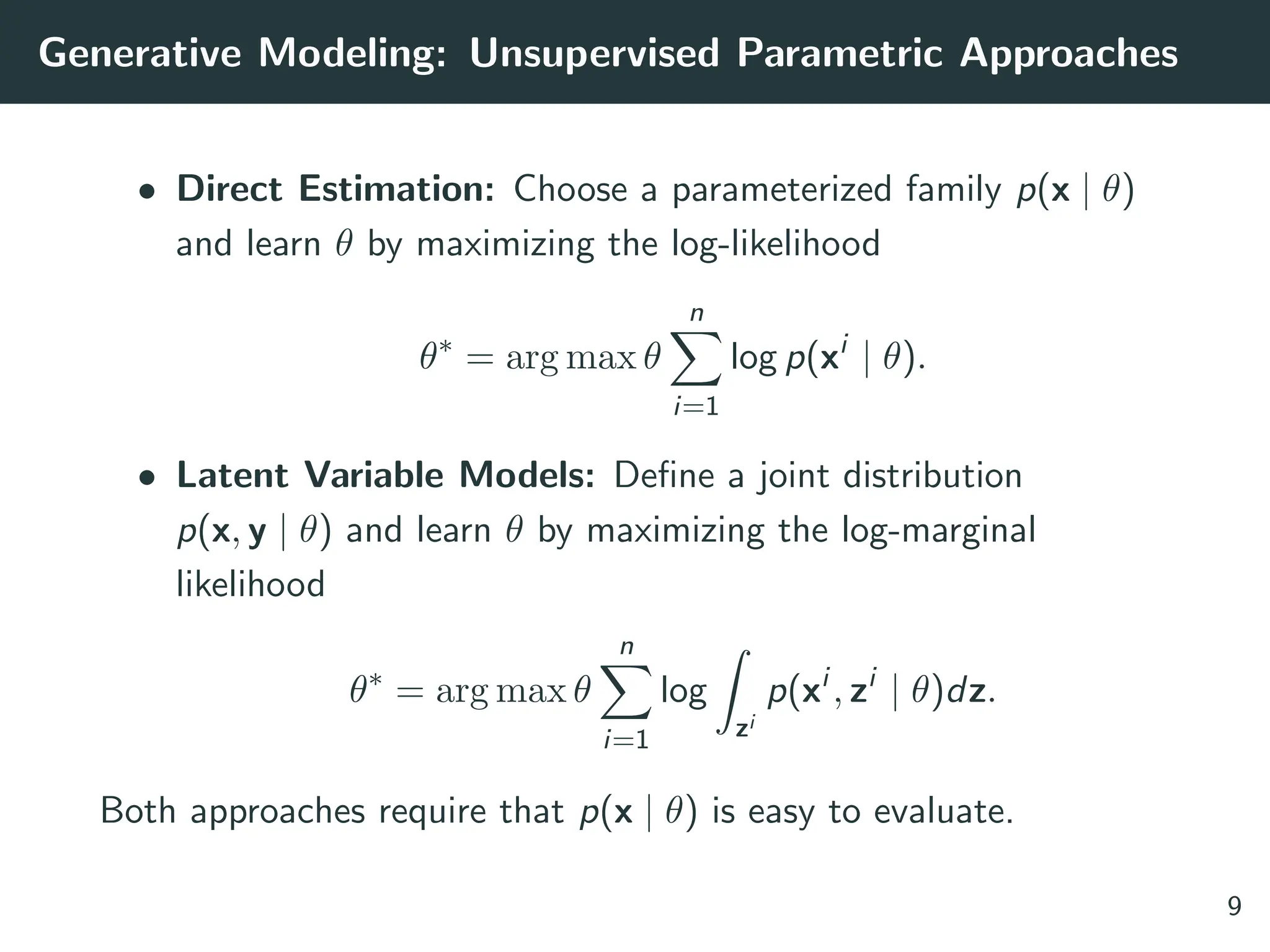 Generative Modeling: Unsupervised Parametric Approaches
• Direct Estimation: Choose a parameterized family p(x | θ)
and learn θ by maximizing the log-likelihood
θ∗
= arg max θ
n
X
i=1
log p(xi
| θ).
• Latent Variable Models: Define a joint distribution
p(x, y | θ) and learn θ by maximizing the log-marginal
likelihood
θ∗
= arg max θ
n
X
i=1
log
Z
zi
p(xi
, zi
| θ)dz.
Both approaches require that p(x | θ) is easy to evaluate.
9
 