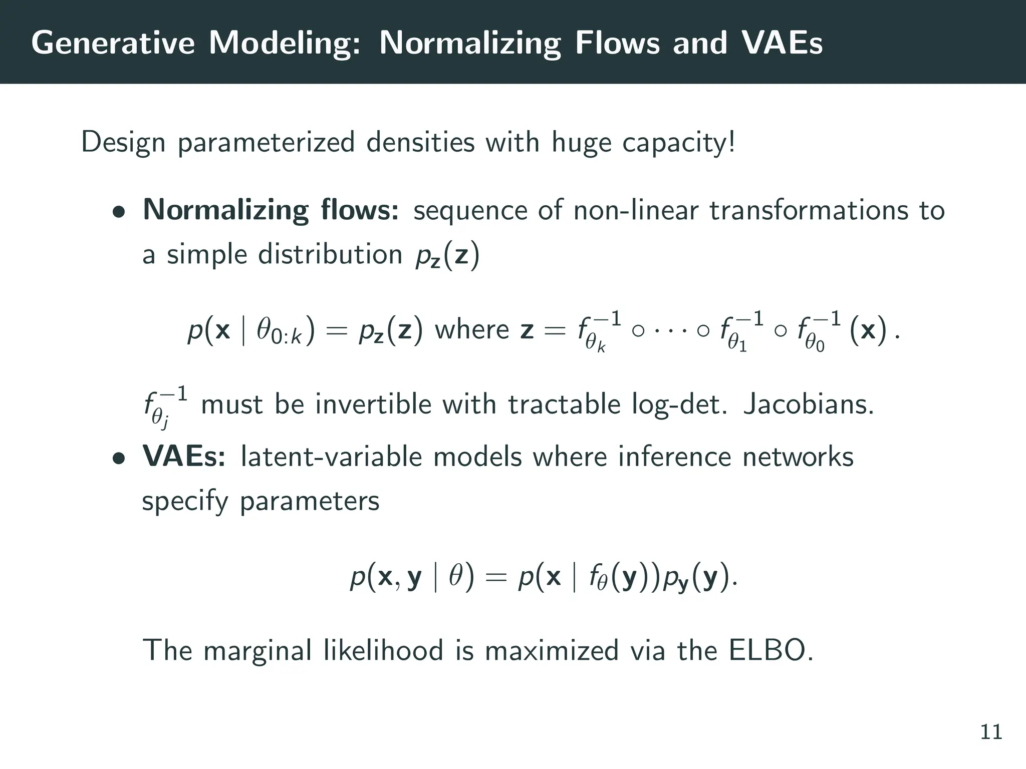 Generative Modeling: Normalizing Flows and VAEs
Design parameterized densities with huge capacity!
• Normalizing flows: sequence of non-linear transformations to
a simple distribution pz(z)
p(x | θ0:k) = pz(z) where z = f −1
θk
◦ · · · ◦ f −1
θ1
◦ f −1
θ0
(x) .
f −1
θj
must be invertible with tractable log-det. Jacobians.
• VAEs: latent-variable models where inference networks
specify parameters
p(x, y | θ) = p(x | fθ(y))py(y).
The marginal likelihood is maximized via the ELBO.
11
 
