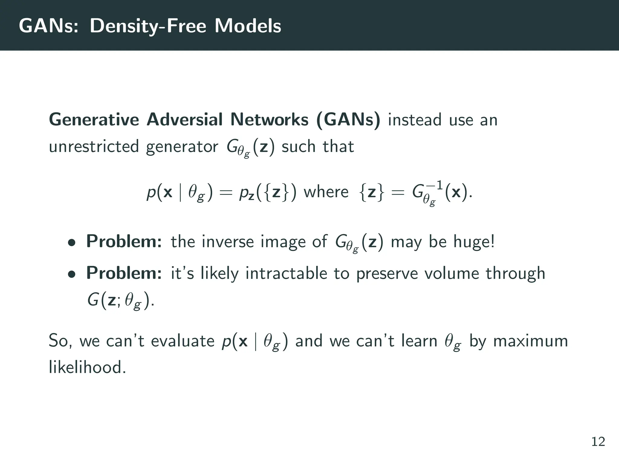 GANs: Density-Free Models
Generative Adversial Networks (GANs) instead use an
unrestricted generator Gθg (z) such that
p(x | θg ) = pz({z}) where {z} = G−1
θg
(x).
• Problem: the inverse image of Gθg (z) may be huge!
• Problem: it’s likely intractable to preserve volume through
G(z; θg ).
So, we can’t evaluate p(x | θg ) and we can’t learn θg by maximum
likelihood.
12
 
