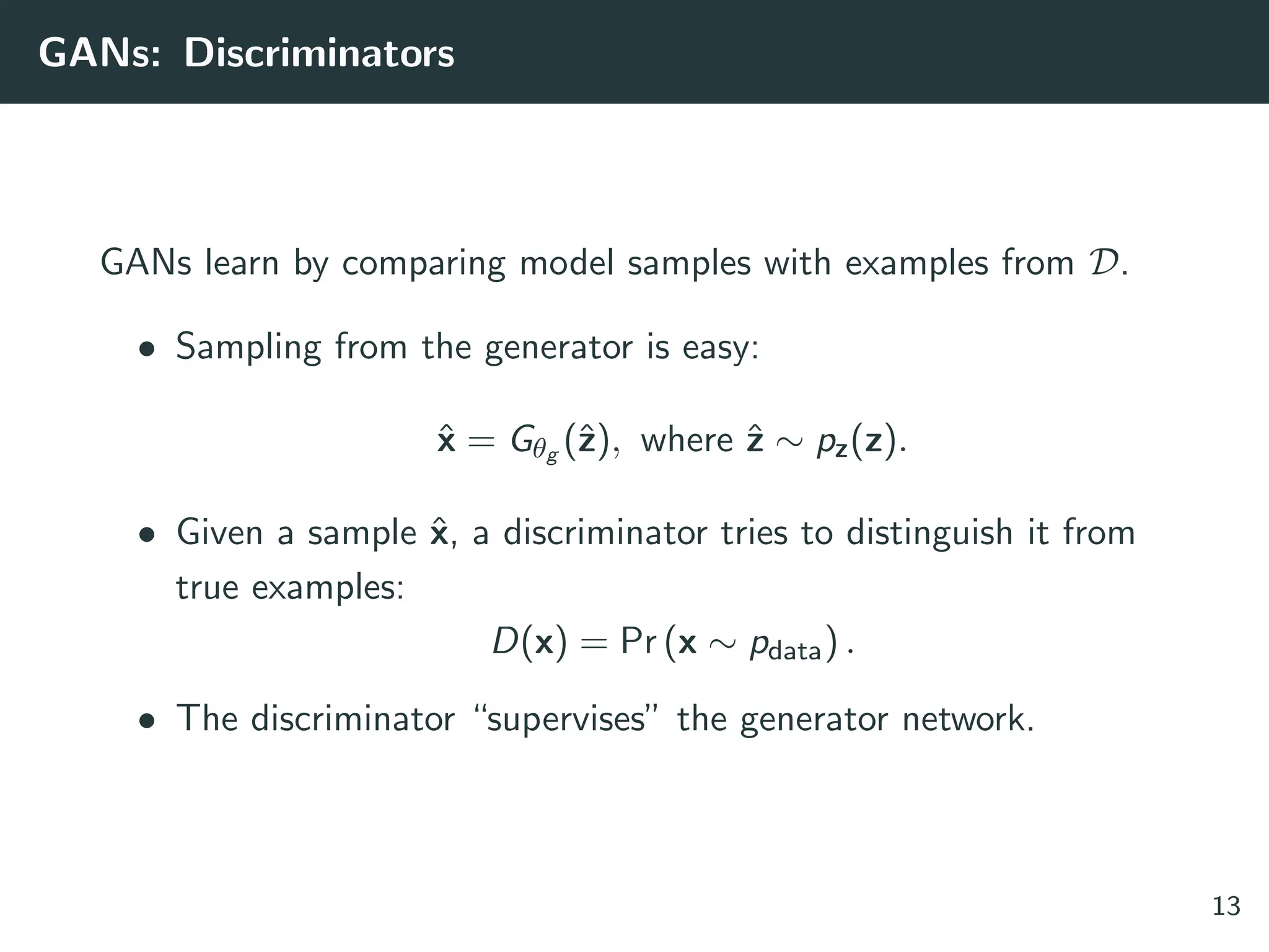 GANs: Discriminators
GANs learn by comparing model samples with examples from D.
• Sampling from the generator is easy:
x̂ = Gθg (ẑ), where ẑ ∼ pz(z).
• Given a sample x̂, a discriminator tries to distinguish it from
true examples:
D(x) = Pr (x ∼ pdata) .
• The discriminator “supervises” the generator network.
13
 