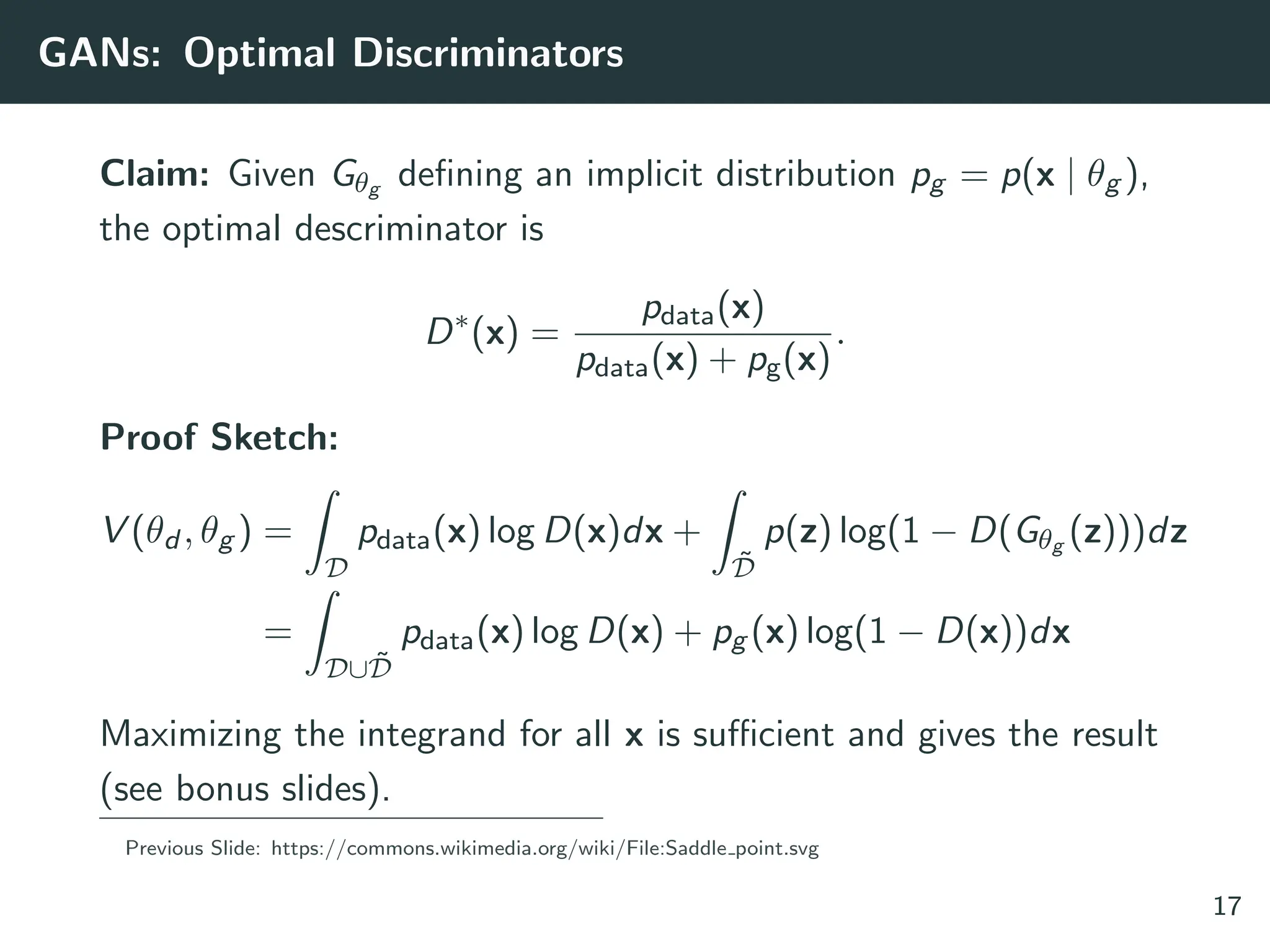 GANs: Optimal Discriminators
Claim: Given Gθg defining an implicit distribution pg = p(x | θg ),
the optimal descriminator is
D∗
(x) =
pdata(x)
pdata(x) + pg(x)
.
Proof Sketch:
V (θd , θg ) =
Z
D
pdata(x) log D(x)dx +
Z
D̃
p(z) log(1 − D(Gθg (z)))dz
=
Z
D∪D̃
pdata(x) log D(x) + pg (x) log(1 − D(x))dx
Maximizing the integrand for all x is sufficient and gives the result
(see bonus slides).
Previous Slide: https://commons.wikimedia.org/wiki/File:Saddle point.svg
17
 