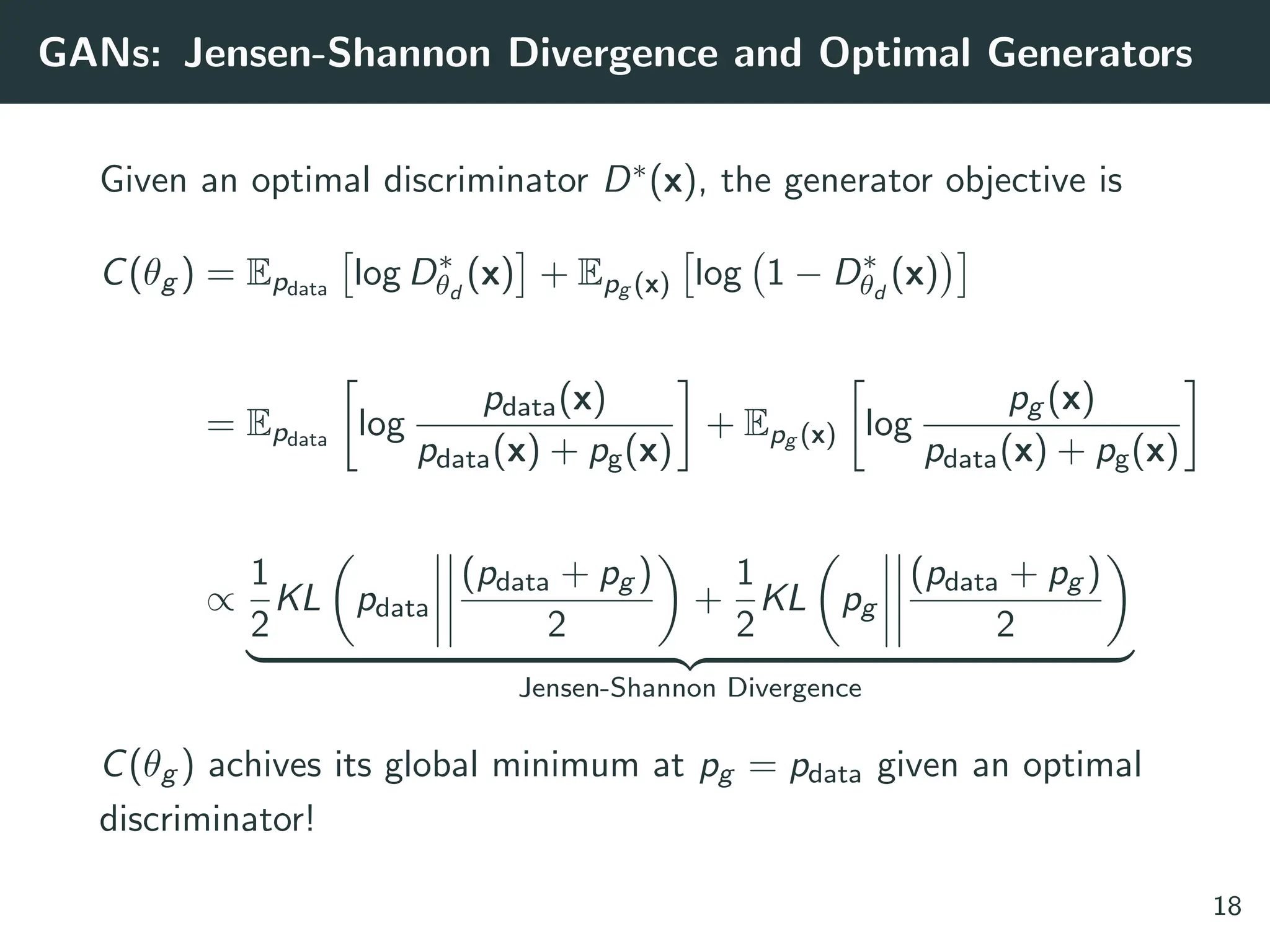 GANs: Jensen-Shannon Divergence and Optimal Generators
Given an optimal discriminator D∗(x), the generator objective is
C(θg ) = Epdata

log D∗
θd
(x)

+ Epg (x)

log 1 − D∗
θd
(x)

= Epdata

log
pdata(x)
pdata(x) + pg(x)

+ Epg (x)

log
pg (x)
pdata(x) + pg(x)

∝
1
2
KL

pdata
(pdata + pg )
2

+
1
2
KL

pg
(pdata + pg )
2

| {z }
Jensen-Shannon Divergence
C(θg ) achives its global minimum at pg = pdata given an optimal
discriminator!
18
 