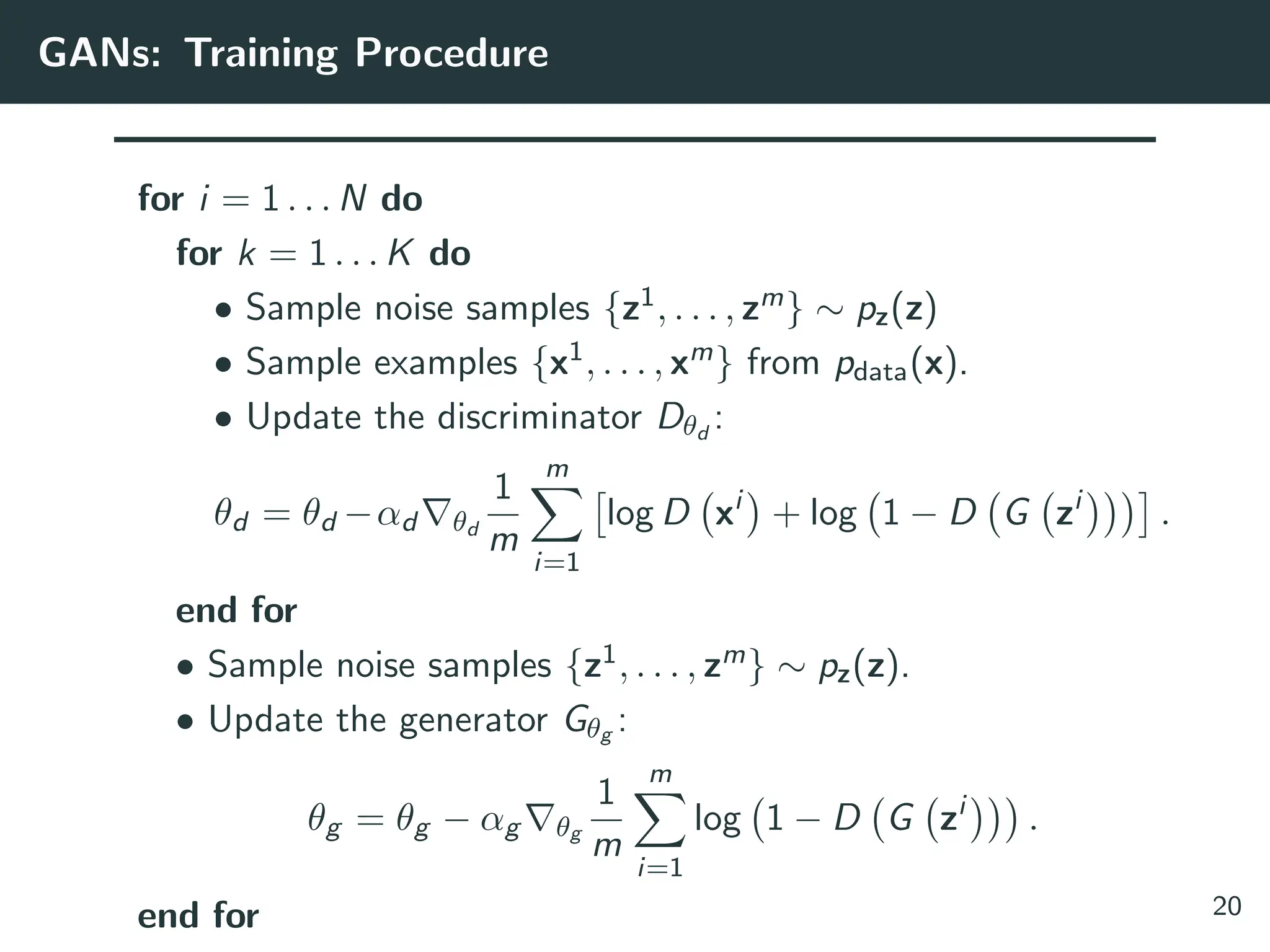 GANs: Training Procedure
for i = 1 . . . N do
for k = 1 . . . K do
• Sample noise samples {z1, . . . , zm} ∼ pz(z)
• Sample examples {x1, . . . , xm} from pdata(x).
• Update the discriminator Dθd
:
θd = θd −αd ∇θd
1
m
m
X
i=1

log D xi

+ log 1 − D G zi

.
end for
• Sample noise samples {z1, . . . , zm} ∼ pz(z).
• Update the generator Gθg :
θg = θg − αg ∇θg
1
m
m
X
i=1
log 1 − D G zi

.
end for 20
 