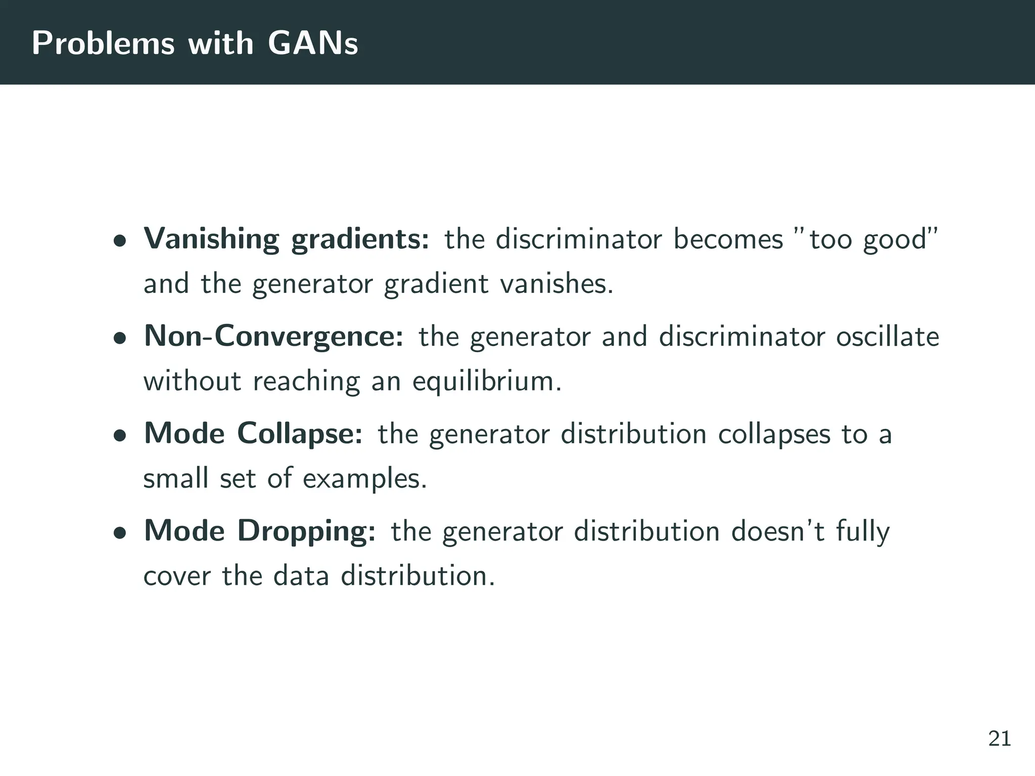 Problems with GANs
• Vanishing gradients: the discriminator becomes ”too good”
and the generator gradient vanishes.
• Non-Convergence: the generator and discriminator oscillate
without reaching an equilibrium.
• Mode Collapse: the generator distribution collapses to a
small set of examples.
• Mode Dropping: the generator distribution doesn’t fully
cover the data distribution.
21
 