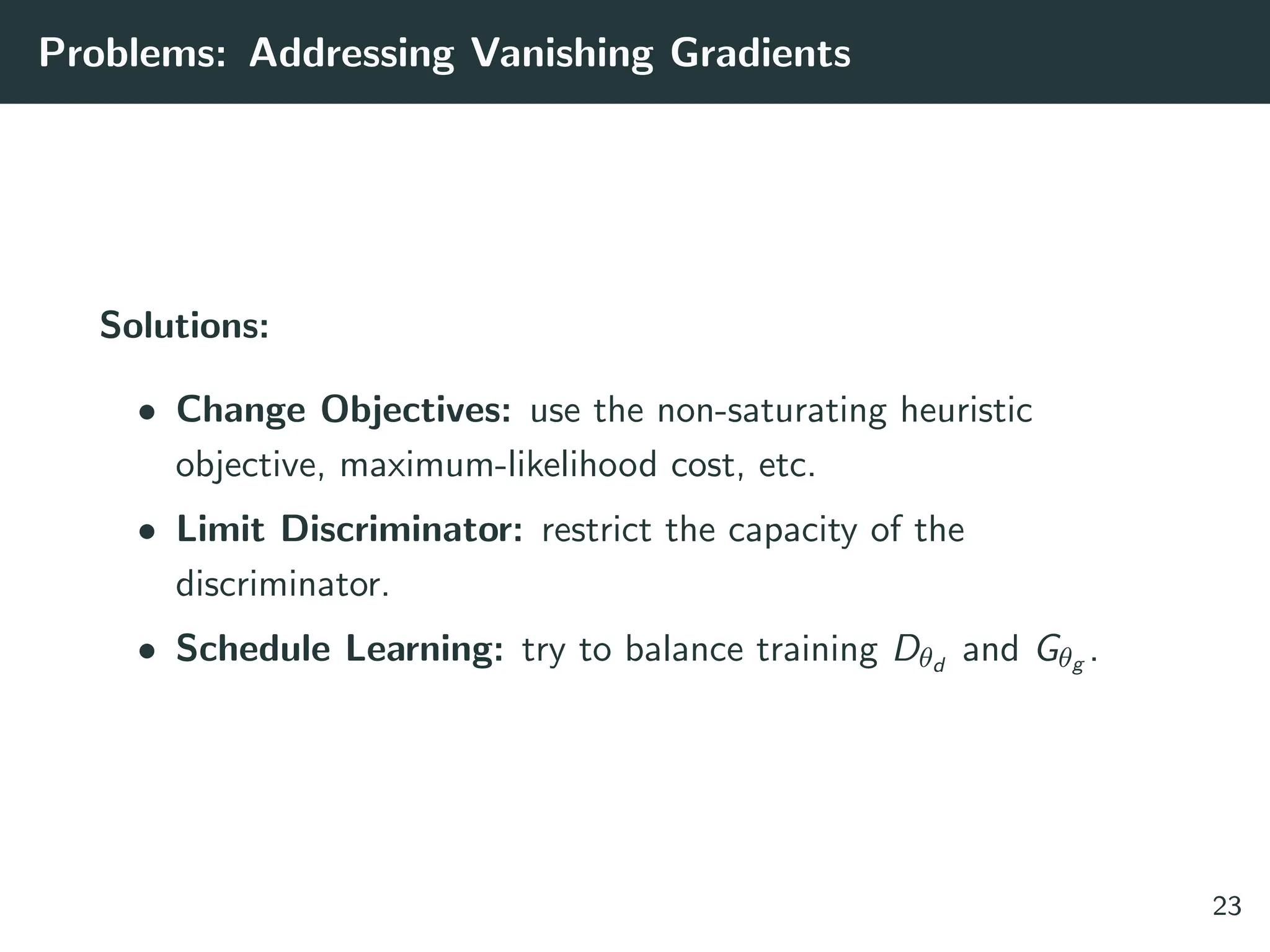Problems: Addressing Vanishing Gradients
Solutions:
• Change Objectives: use the non-saturating heuristic
objective, maximum-likelihood cost, etc.
• Limit Discriminator: restrict the capacity of the
discriminator.
• Schedule Learning: try to balance training Dθd
and Gθg .
23
 