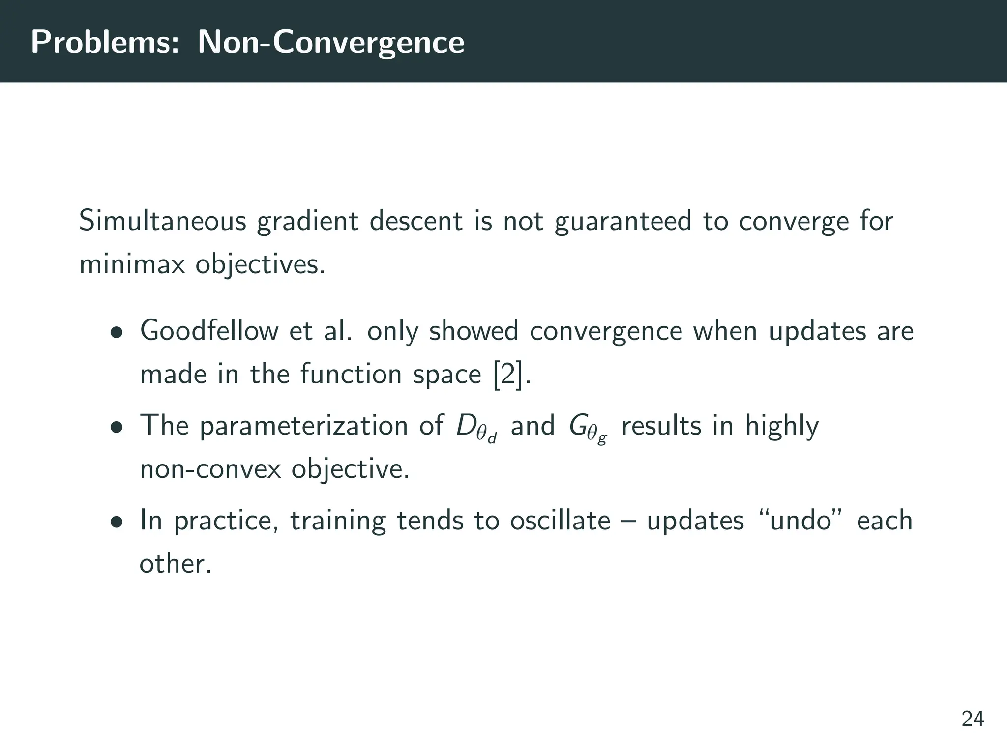 Problems: Non-Convergence
Simultaneous gradient descent is not guaranteed to converge for
minimax objectives.
• Goodfellow et al. only showed convergence when updates are
made in the function space [2].
• The parameterization of Dθd
and Gθg results in highly
non-convex objective.
• In practice, training tends to oscillate – updates “undo” each
other.
24
 