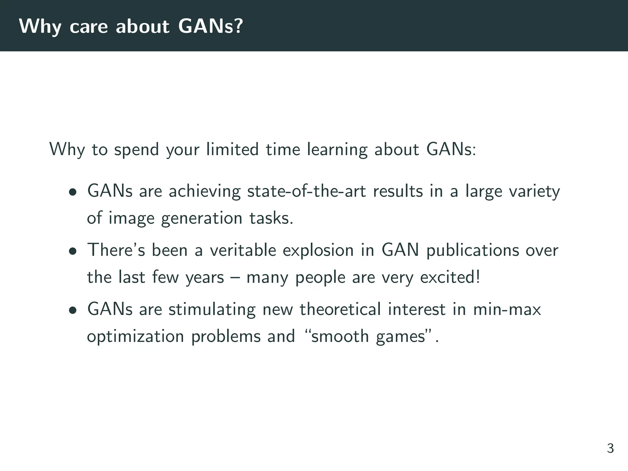 Why care about GANs?
Why to spend your limited time learning about GANs:
• GANs are achieving state-of-the-art results in a large variety
of image generation tasks.
• There’s been a veritable explosion in GAN publications over
the last few years – many people are very excited!
• GANs are stimulating new theoretical interest in min-max
optimization problems and “smooth games”.
3
 