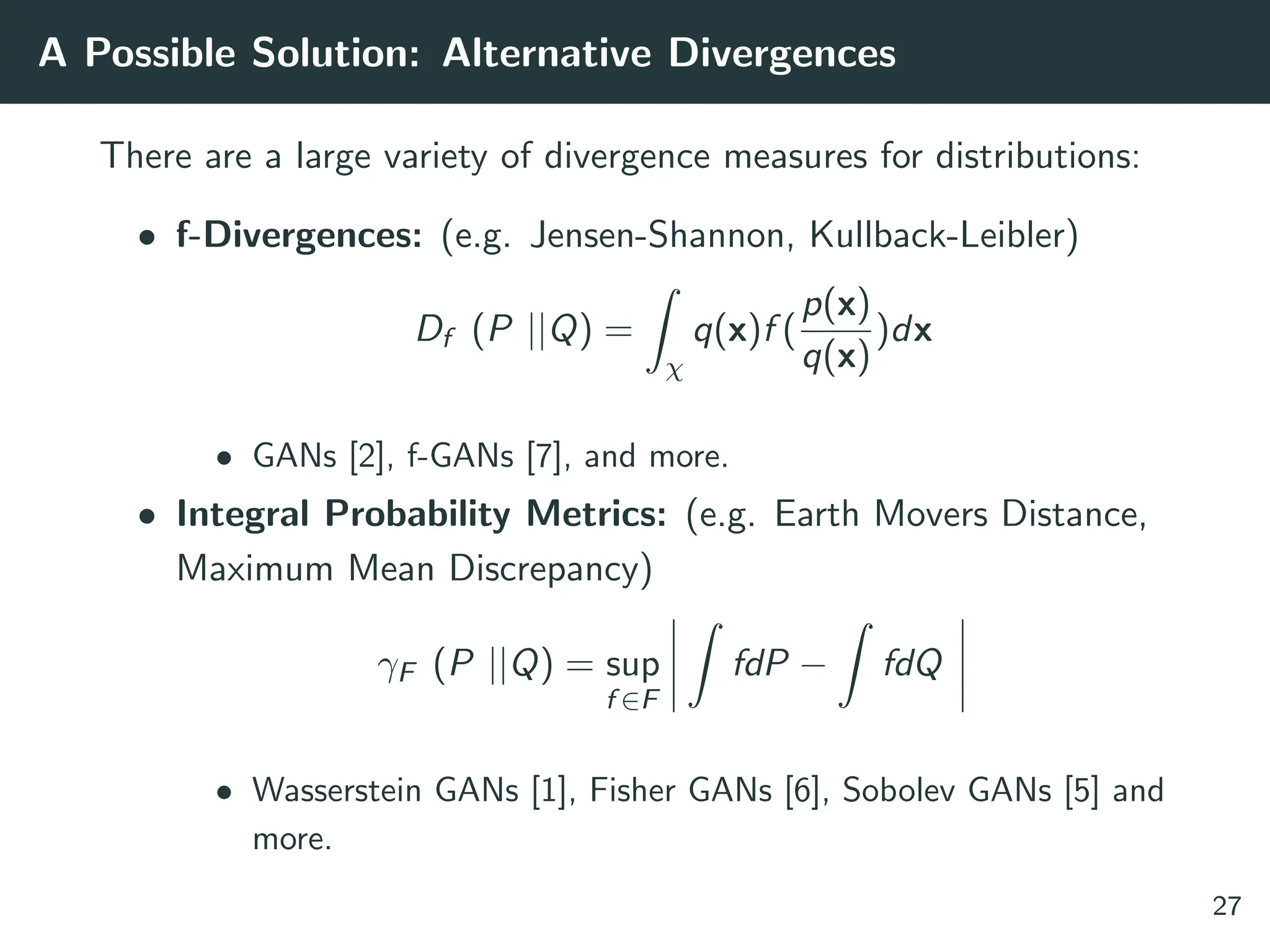 A Possible Solution: Alternative Divergences
There are a large variety of divergence measures for distributions:
• f-Divergences: (e.g. Jensen-Shannon, Kullback-Leibler)
Df (P ||Q) =
Z
χ
q(x)f (
p(x)
q(x)
)dx
• GANs [2], f-GANs [7], and more.
• Integral Probability Metrics: (e.g. Earth Movers Distance,
Maximum Mean Discrepancy)
γF (P ||Q) = sup
f ∈F
Z
fdP −
Z
fdQ
• Wasserstein GANs [1], Fisher GANs [6], Sobolev GANs [5] and
more.
27
 