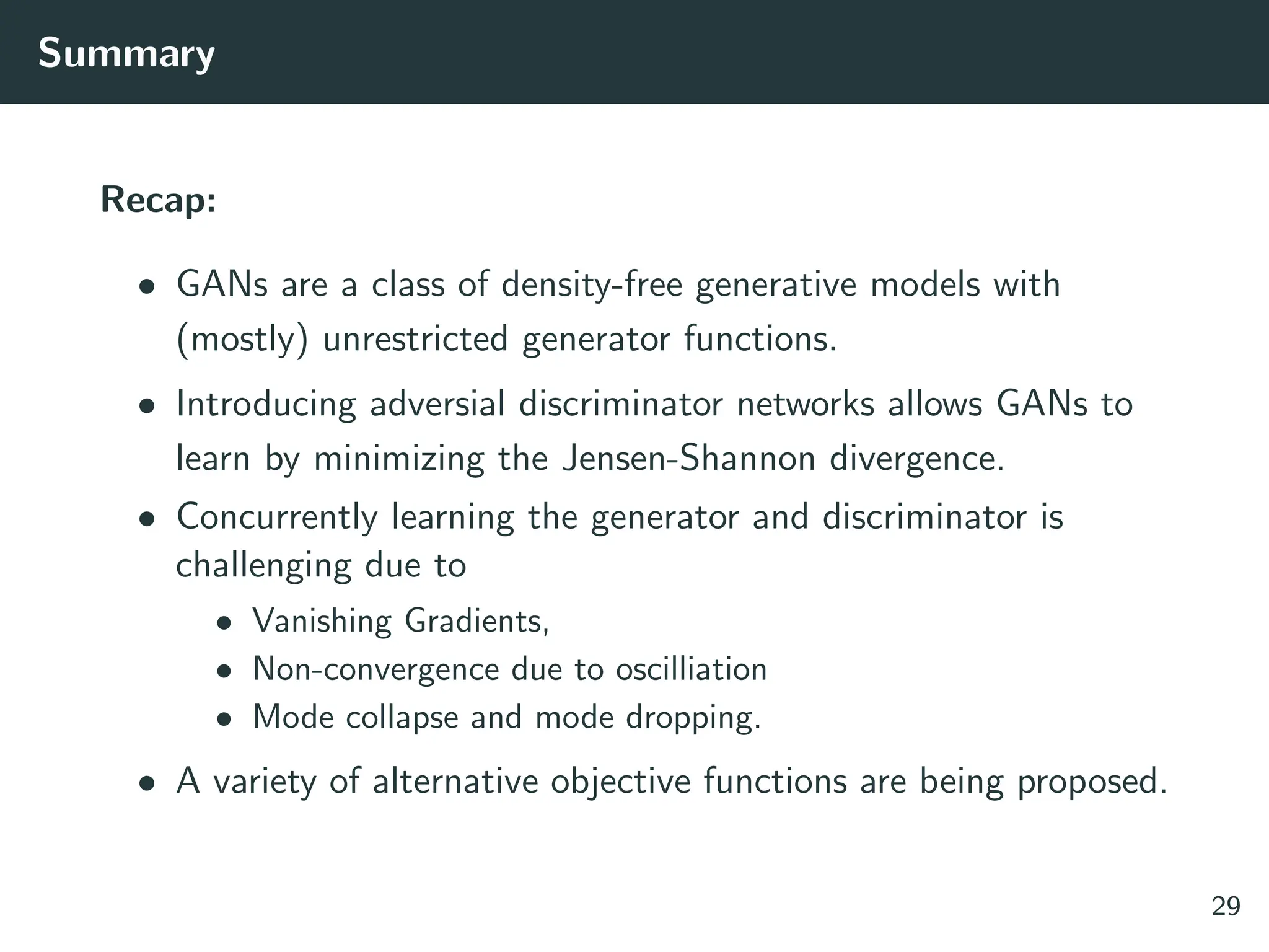 Summary
Recap:
• GANs are a class of density-free generative models with
(mostly) unrestricted generator functions.
• Introducing adversial discriminator networks allows GANs to
learn by minimizing the Jensen-Shannon divergence.
• Concurrently learning the generator and discriminator is
challenging due to
• Vanishing Gradients,
• Non-convergence due to oscilliation
• Mode collapse and mode dropping.
• A variety of alternative objective functions are being proposed.
29
 