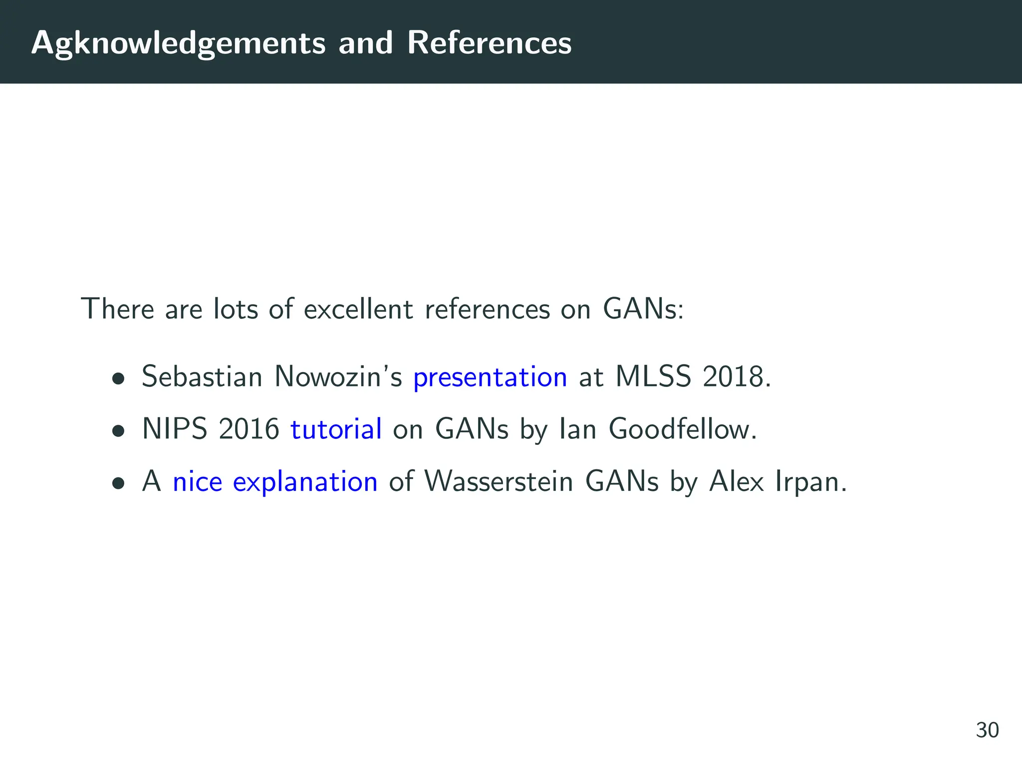 Agknowledgements and References
There are lots of excellent references on GANs:
• Sebastian Nowozin’s presentation at MLSS 2018.
• NIPS 2016 tutorial on GANs by Ian Goodfellow.
• A nice explanation of Wasserstein GANs by Alex Irpan.
30
 
