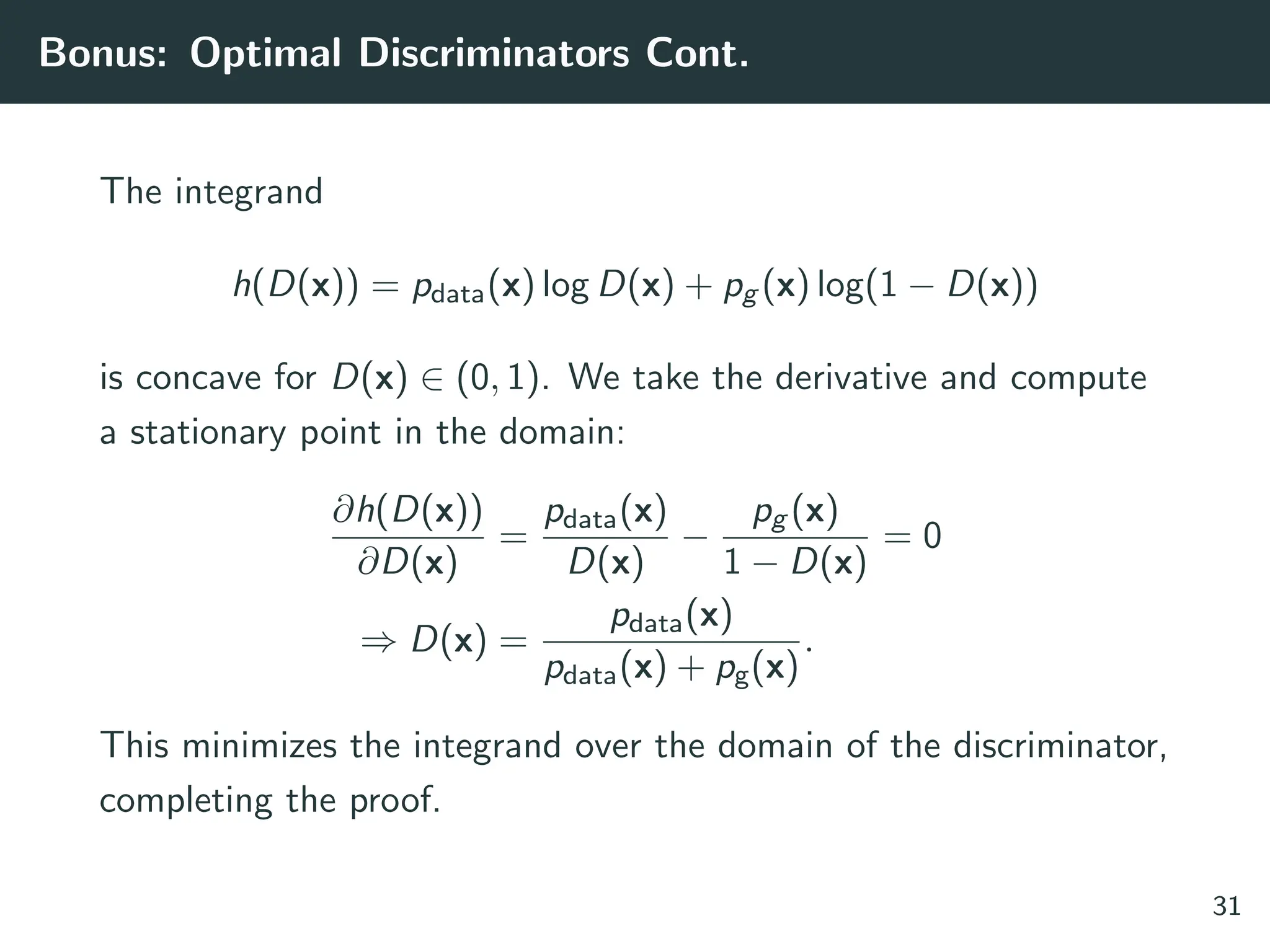 Bonus: Optimal Discriminators Cont.
The integrand
h(D(x)) = pdata(x) log D(x) + pg (x) log(1 − D(x))
is concave for D(x) ∈ (0, 1). We take the derivative and compute
a stationary point in the domain:
∂h(D(x))
∂D(x)
=
pdata(x)
D(x)
−
pg (x)
1 − D(x)
= 0
⇒ D(x) =
pdata(x)
pdata(x) + pg(x)
.
This minimizes the integrand over the domain of the discriminator,
completing the proof.
31
 