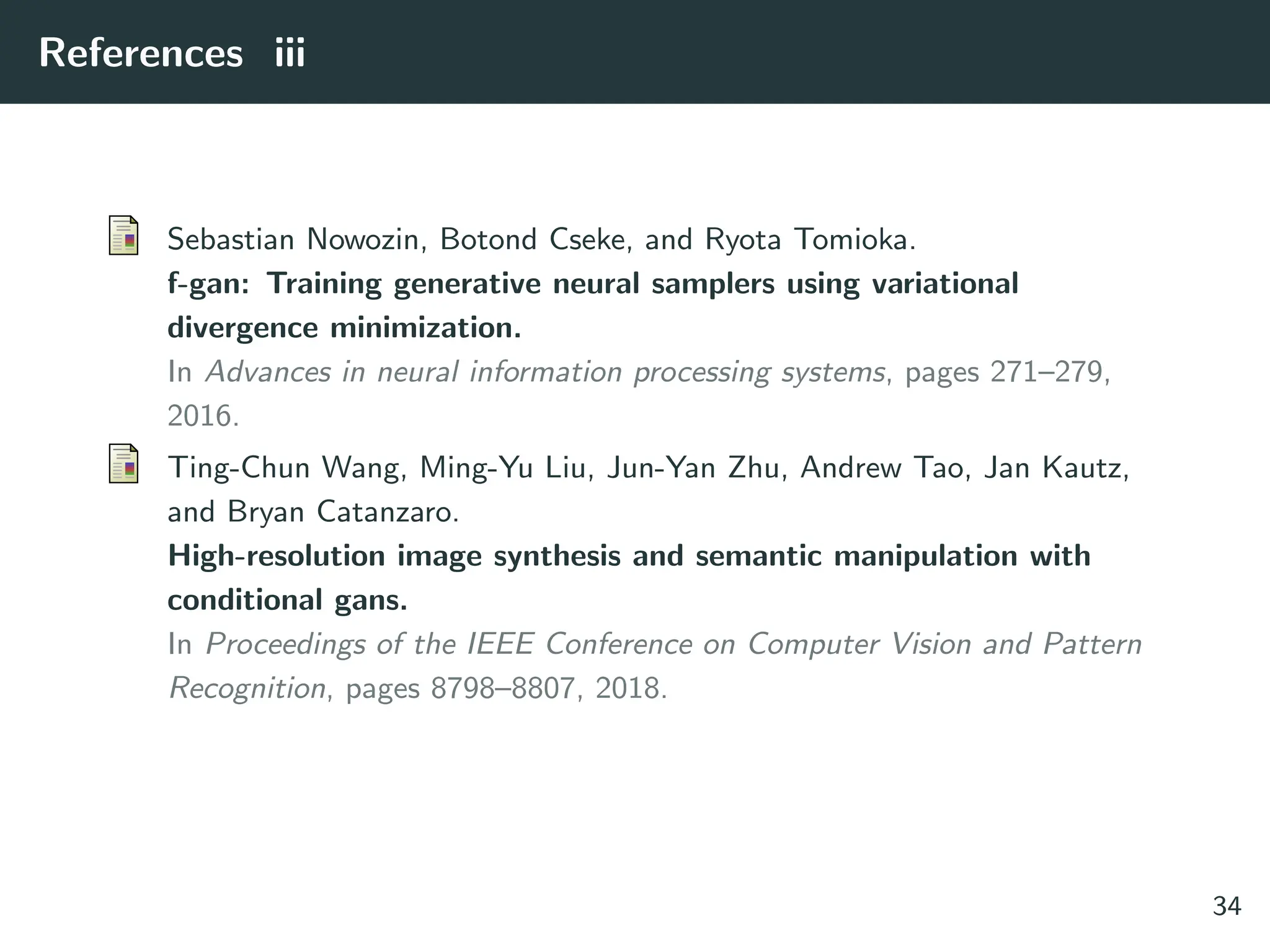 References iii
Sebastian Nowozin, Botond Cseke, and Ryota Tomioka.
f-gan: Training generative neural samplers using variational
divergence minimization.
In Advances in neural information processing systems, pages 271–279,
2016.
Ting-Chun Wang, Ming-Yu Liu, Jun-Yan Zhu, Andrew Tao, Jan Kautz,
and Bryan Catanzaro.
High-resolution image synthesis and semantic manipulation with
conditional gans.
In Proceedings of the IEEE Conference on Computer Vision and Pattern
Recognition, pages 8798–8807, 2018.
34
 