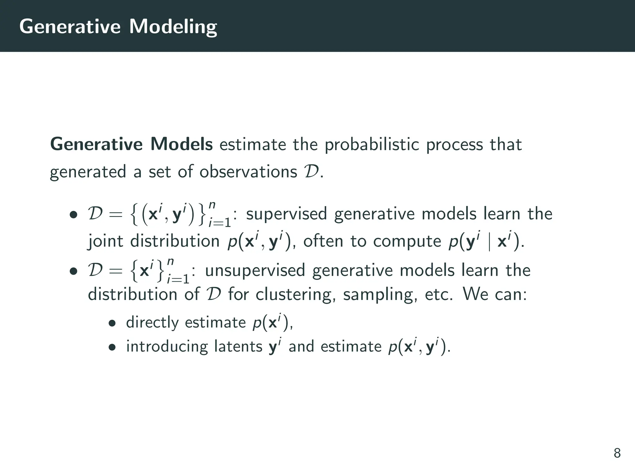 Generative Modeling
Generative Models estimate the probabilistic process that
generated a set of observations D.
• D =

xi , yi
 n
i=1
: supervised generative models learn the
joint distribution p(xi , yi ), often to compute p(yi | xi ).
• D =

xi n
i=1
: unsupervised generative models learn the
distribution of D for clustering, sampling, etc. We can:
• directly estimate p(xi
),
• introducing latents yi
and estimate p(xi
, yi
).
8
 