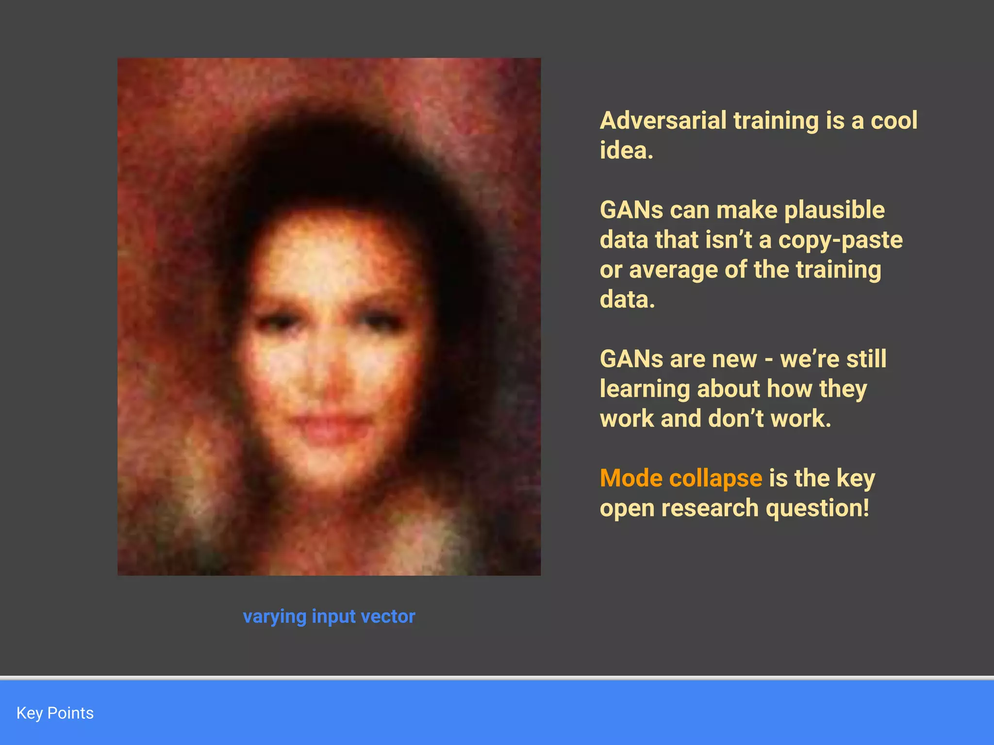 Key Points
varying input vector
Adversarial training is a cool
idea.
GANs can make plausible
data that isn’t a copy-paste
or average of the training
data.
GANs are new - we’re still
learning about how they
work and don’t work.
Mode collapse is the key
open research question!
 