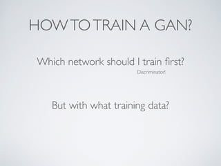 HOWTOTRAIN A GAN?
Which network should I train first?
Discriminator!
But with what training data?
 