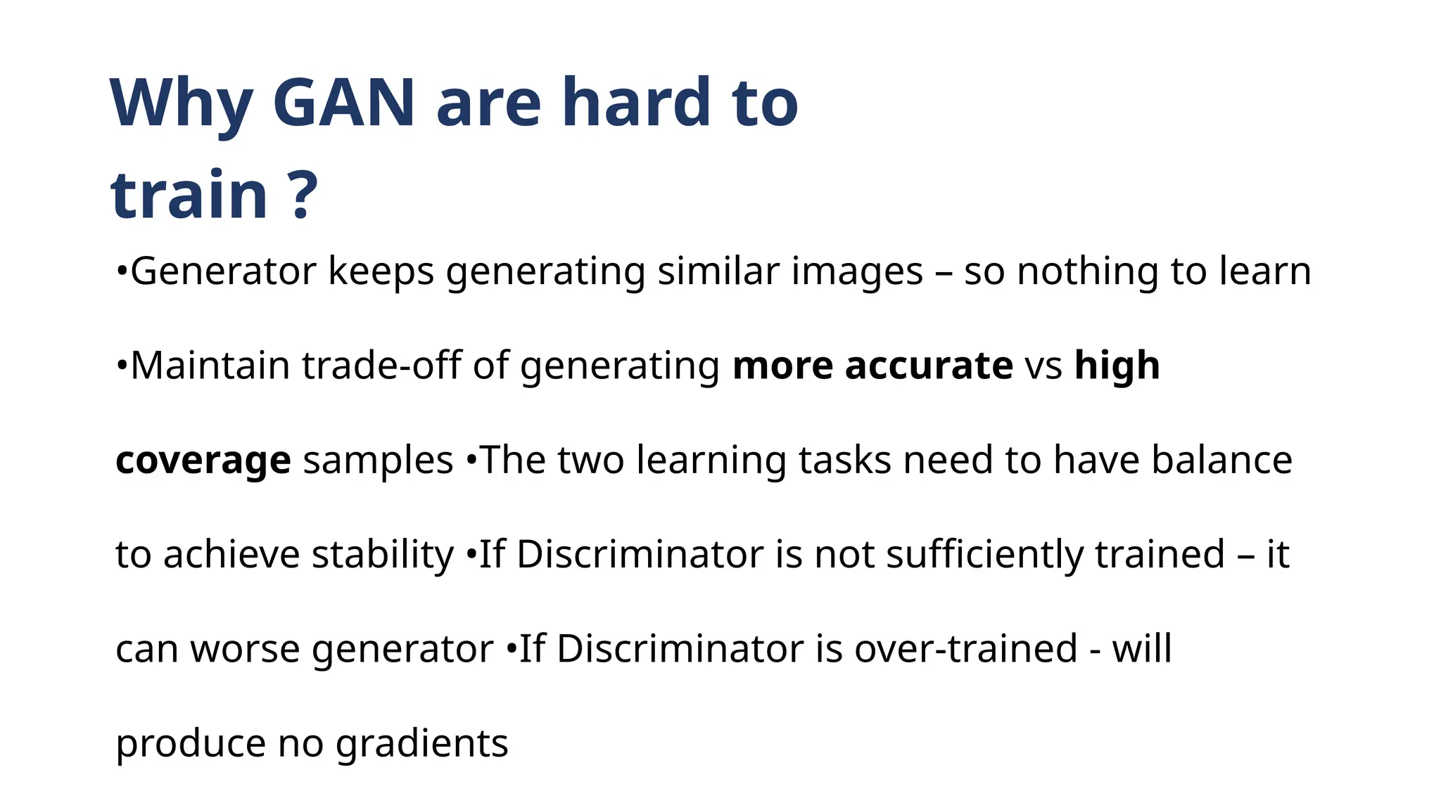 Why GAN are hard to
train ?
•Generator keeps generating similar images – so nothing to learn
•Maintain trade-off of generating more accurate vs high
coverage samples •The two learning tasks need to have balance
to achieve stability •If Discriminator is not sufficiently trained – it
can worse generator •If Discriminator is over-trained - will
produce no gradients
 