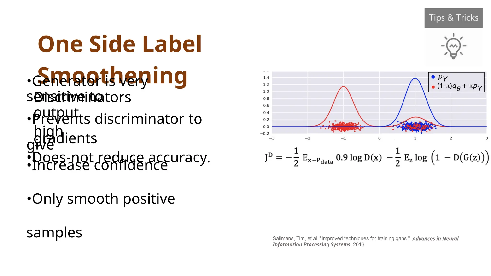 One Side Label
Smoothening
Salimans, Tim, et al. "Improved techniques for training gans."
Information Processing Systems. 2016.
Advances in Neural
•Generator is very
sensitive to
Discriminators
output
•Prevents discriminator to
give
high
gradients
•Does-not reduce accuracy.
•Increase confidence
•Only smooth positive
samples
 