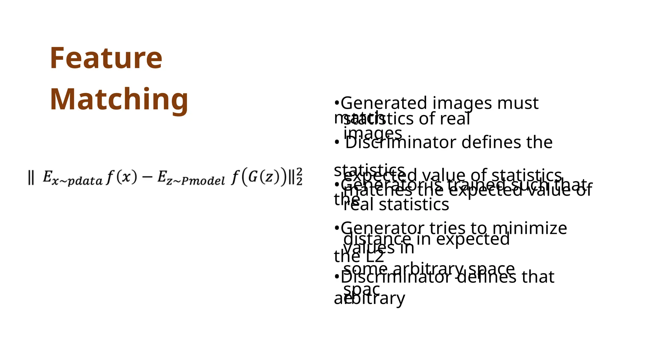 Feature
Matching •Generated images must
match
statistics of real
images
• Discriminator defines the
statistics
•Generator is trained such that
the
expected value of statistics
matches the expected value of
real statistics
•Generator tries to minimize
the L2
distance in expected
values in
some arbitrary space
•Discriminator defines that
arbitrary
spac
e
 