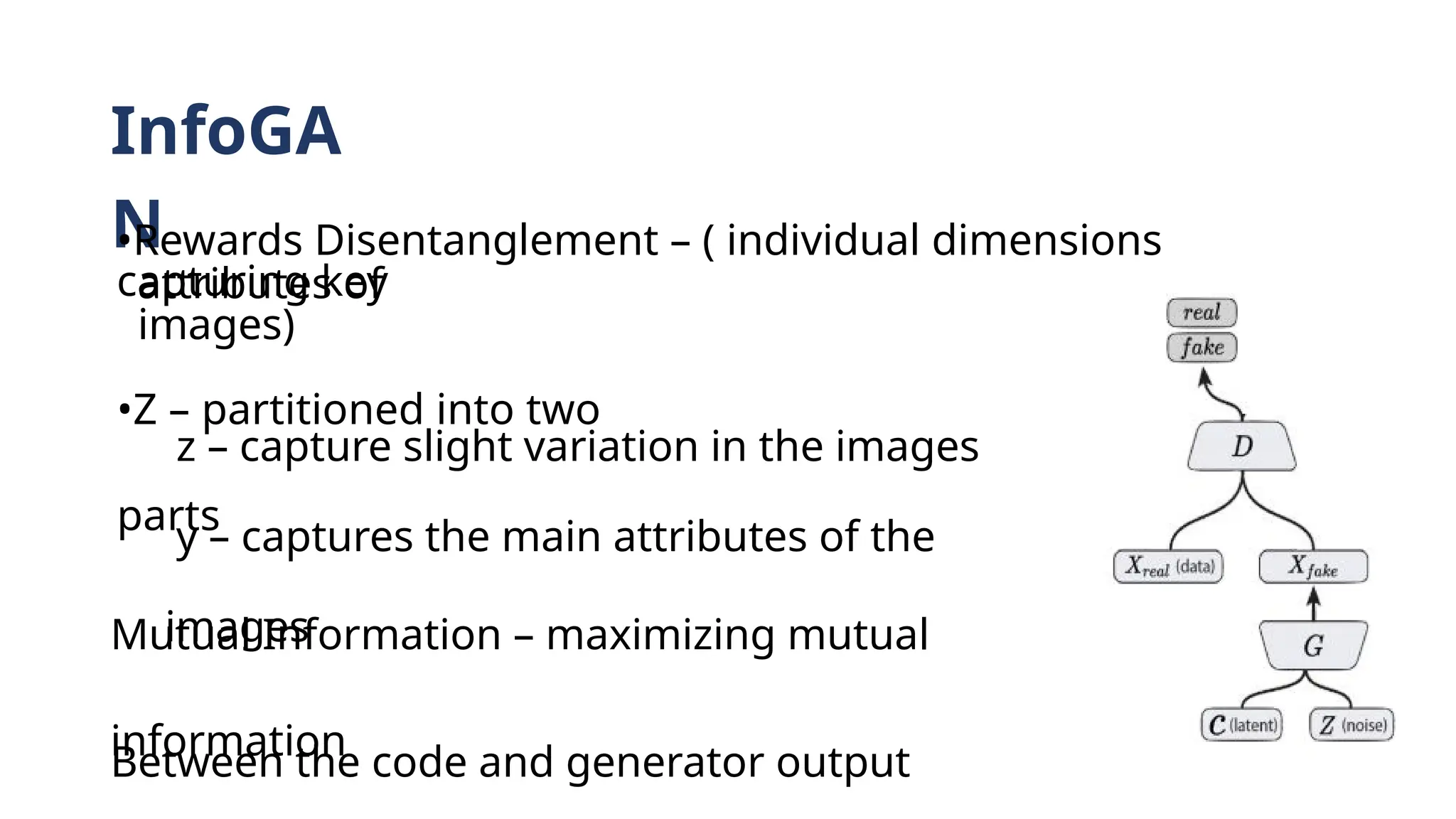 InfoGA
N
•Rewards Disentanglement – ( individual dimensions
capturing key
attributes of
images)
•Z – partitioned into two
parts
z – capture slight variation in the images
y – captures the main attributes of the
images
Mutual Information – maximizing mutual
information
Between the code and generator output
 