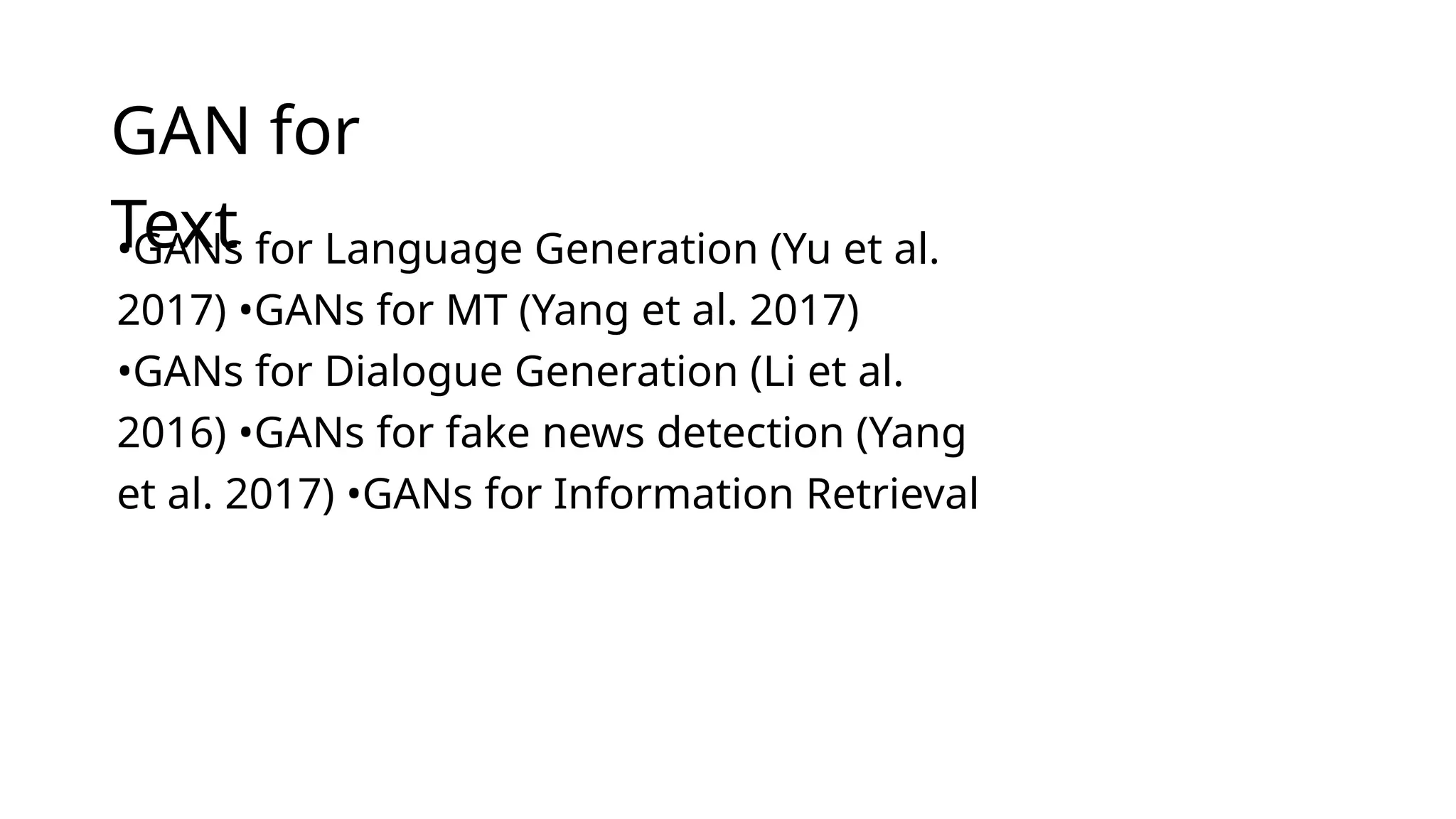 GAN for
Text
•GANs for Language Generation (Yu et al.
2017) •GANs for MT (Yang et al. 2017)
•GANs for Dialogue Generation (Li et al.
2016) •GANs for fake news detection (Yang
et al. 2017) •GANs for Information Retrieval
 