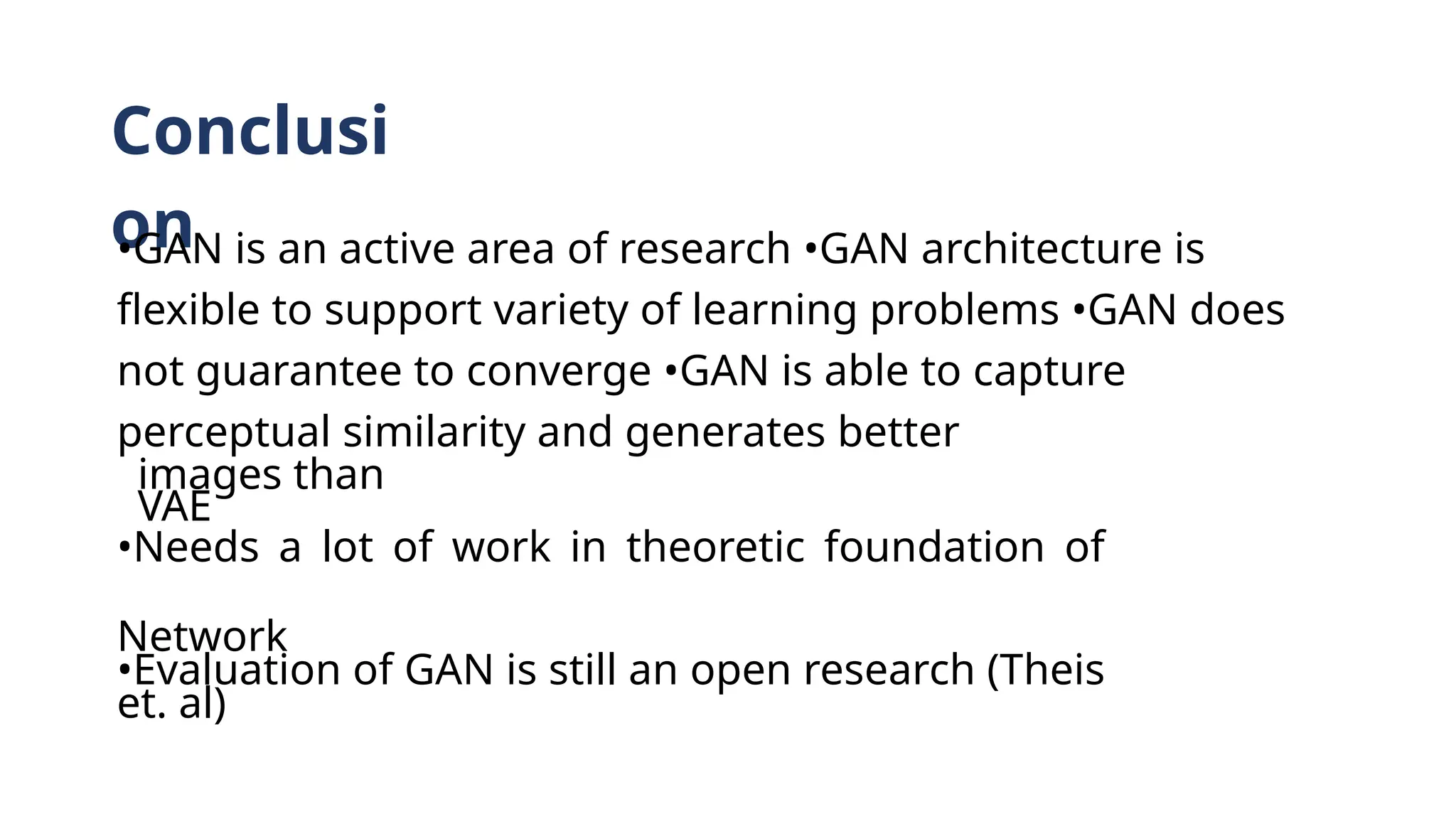 Conclusi
on
•GAN is an active area of research •GAN architecture is
flexible to support variety of learning problems •GAN does
not guarantee to converge •GAN is able to capture
perceptual similarity and generates better
images than
VAE
•Needs a lot of work in theoretic foundation of
Network
•Evaluation of GAN is still an open research (Theis
et. al)
 