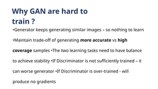 Why GAN are hard to
train ?
•Generator keeps generating similar images – so nothing to learn
•Maintain trade-off of generating more accurate vs high
coverage samples •The two learning tasks need to have balance
to achieve stability •If Discriminator is not sufficiently trained – it
can worse generator •If Discriminator is over-trained - will
produce no gradients
 