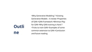 Outli
ne
•Why Generative Modeling ? •Existing
Generative Models – A review •Properties
of GAN •GAN Framework •Minimax Play
for GAN •Why GAN training is Hard ?
•Tricks to train GAN •Examples of some
common extension to GAN •Conclusion
and future reading
 