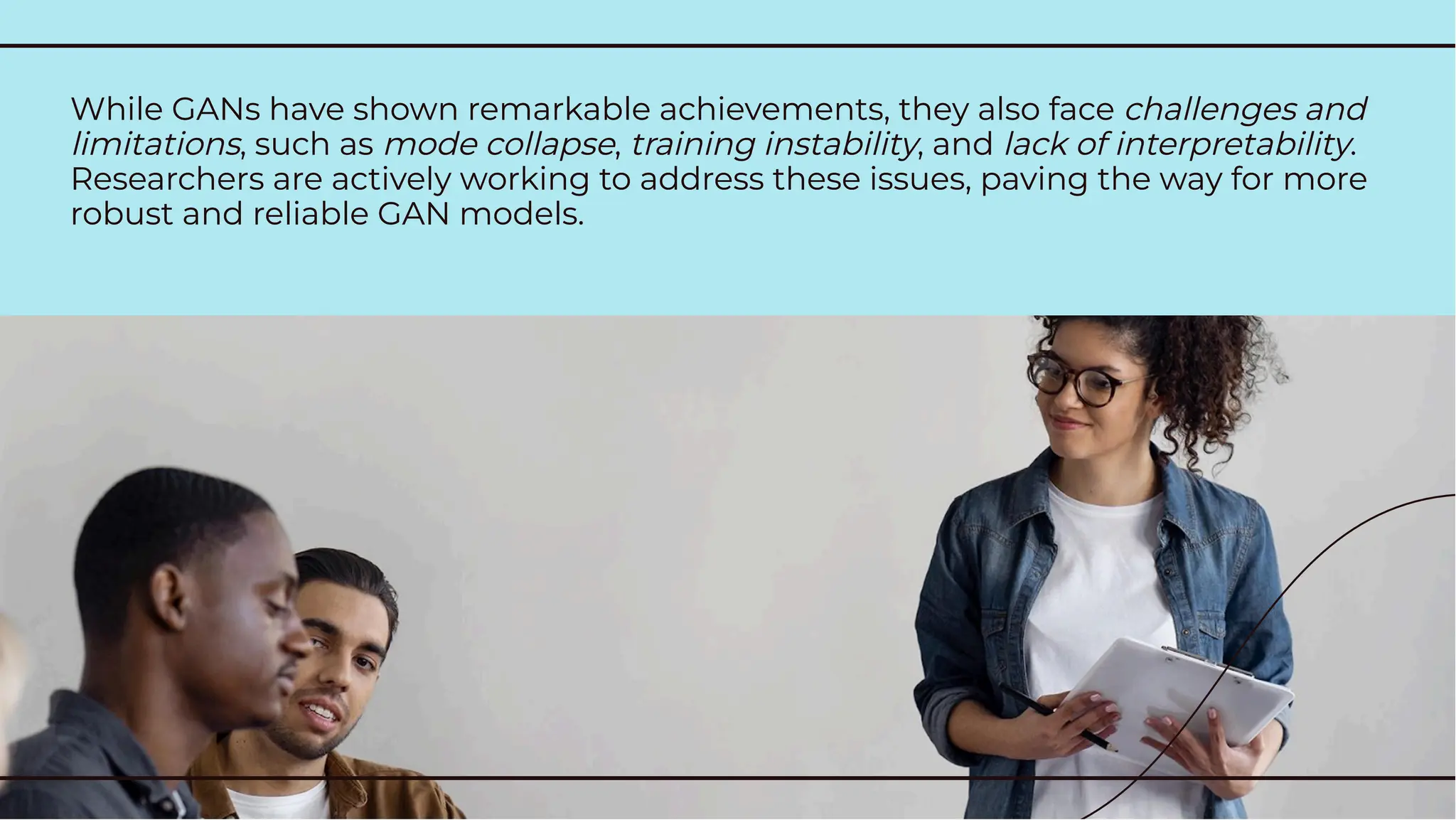 While GANs have shown remarkable achievements, they also face challenges and
limitations, such as mode collapse, training instability, and lack of interpretability.
Researchers are actively working to address these issues, paving the way for more
robust and reliable GAN models.
While GANs have shown remarkable achievements, they also face challenges and
limitations, such as mode collapse, training instability, and lack of interpretability.
Researchers are actively working to address these issues, paving the way for more
robust and reliable GAN models.
 