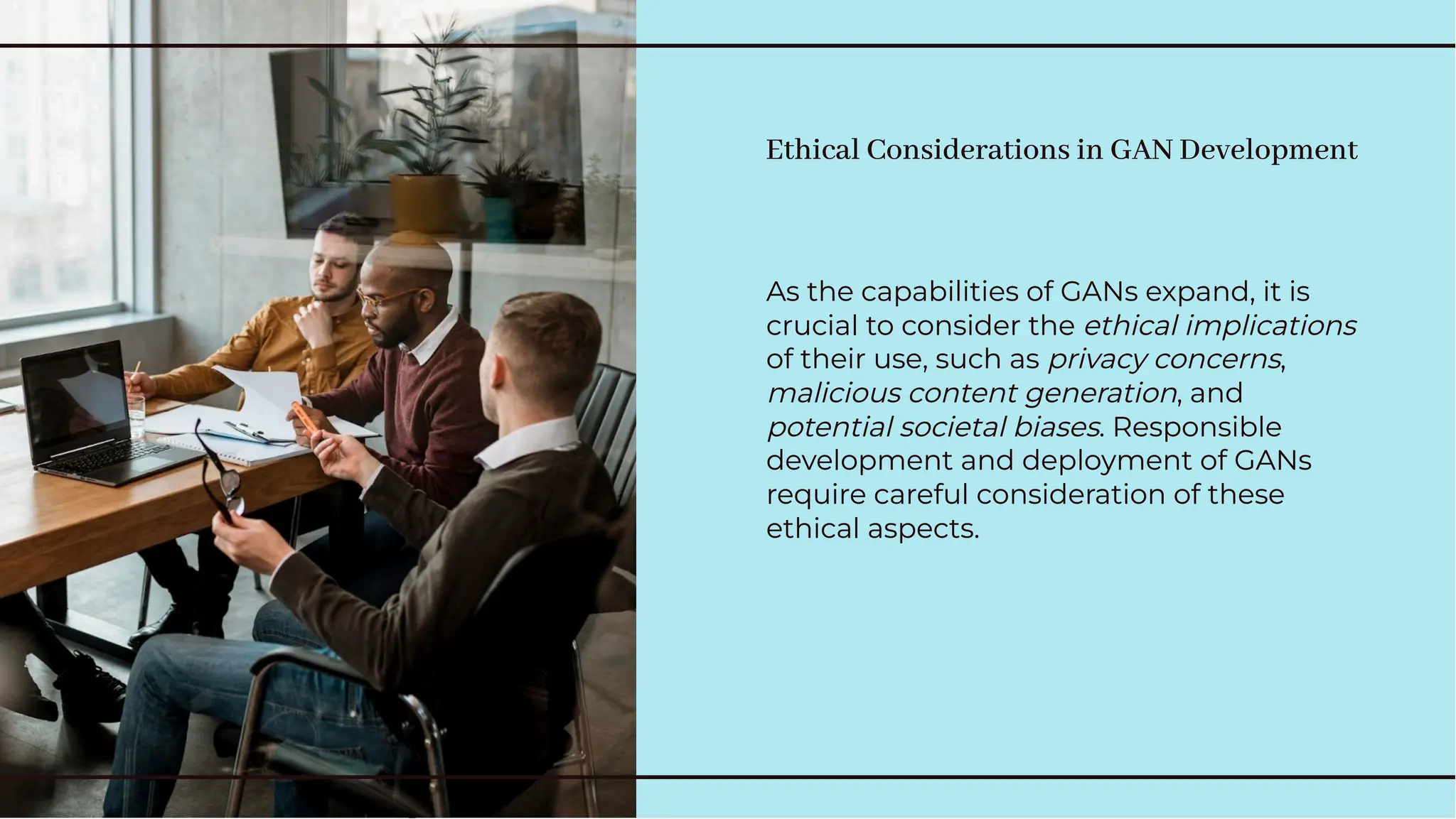Ethical Considerations in GAN Development
Ethical Considerations in GAN Development
As the capabilities of GANs expand, it is
crucial to consider the ethical implications
of their use, such as privacy concerns,
malicious content generation, and
potential societal biases. Responsible
development and deployment of GANs
require careful consideration of these
ethical aspects.
As the capabilities of GANs expand, it is
crucial to consider the ethical implications
of their use, such as privacy concerns,
malicious content generation, and
potential societal biases. Responsible
development and deployment of GANs
require careful consideration of these
ethical aspects.
 