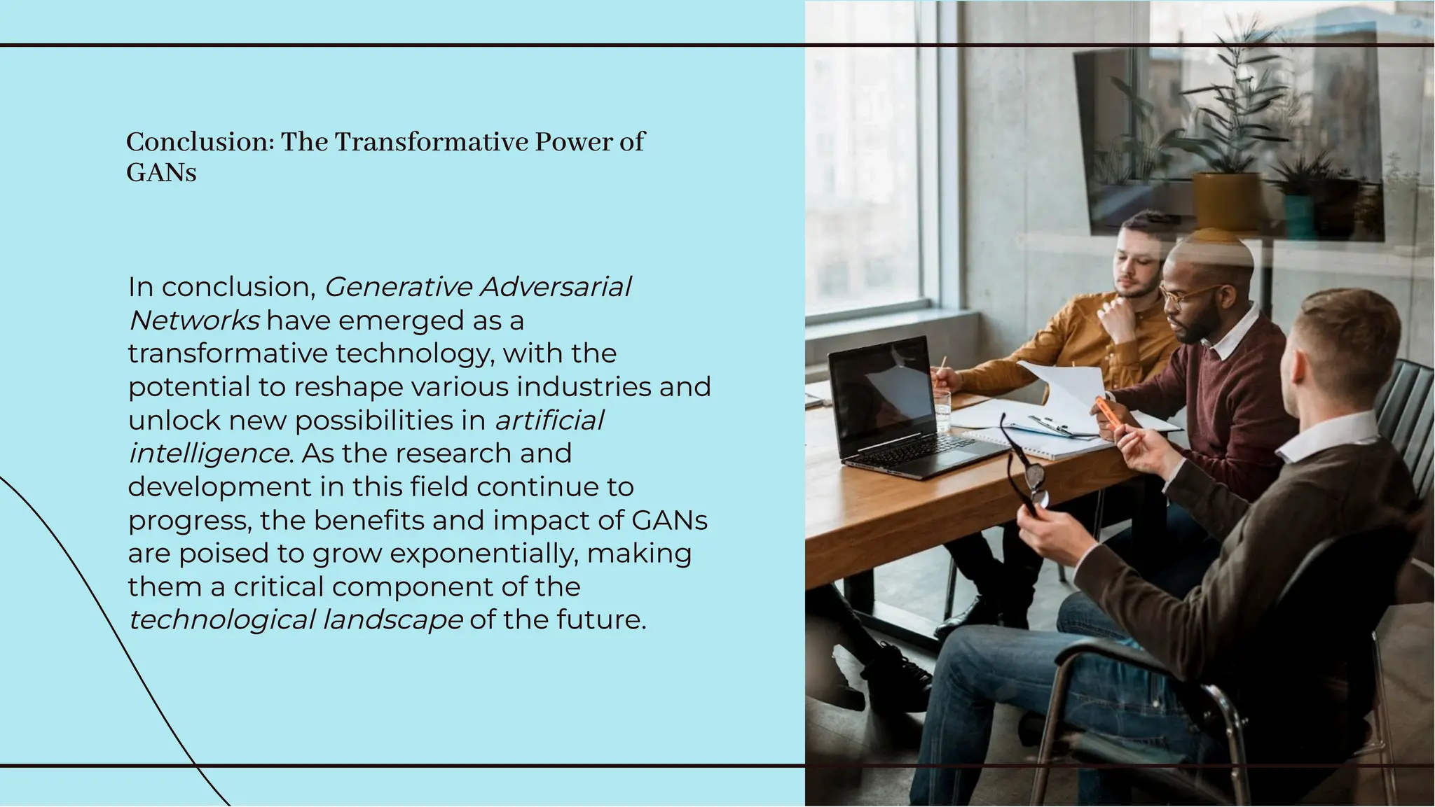In conclusion, Generative Adversarial
Networks have emerged as a
transformative technology, with the
potential to reshape various industries and
unlock new possibilities in artiﬁcial
intelligence. As the research and
development in this ﬁeld continue to
progress, the beneﬁts and impact of GANs
are poised to grow exponentially, making
them a critical component of the
technological landscape of the future.
In conclusion, Generative Adversarial
Networks have emerged as a
transformative technology, with the
potential to reshape various industries and
unlock new possibilities in artiﬁcial
intelligence. As the research and
development in this ﬁeld continue to
progress, the beneﬁts and impact of GANs
are poised to grow exponentially, making
them a critical component of the
technological landscape of the future.
Conclusion: The Transformative Power of
GANs
Conclusion: The Transformative Power of
GANs
 