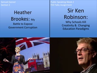 Samuel Ganser                 Public Speaking Week 2
Section 2                     TED Talks Assignment


         Heather                           Sir Ken
        Brookes: My                       Robinson:
                                           Why Schools Kill
         Battle to Expose
                                        Creativity & Changing
      Government Corruption              Education Paradigms
 