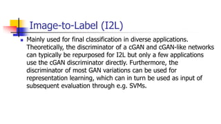Image-to-Label (I2L)
 Mainly used for final classification in diverse applications.
Theoretically, the discriminator of a cGAN and cGAN-like networks
can typically be repurposed for I2L but only a few applications
use the cGAN discriminator directly. Furthermore, the
discriminator of most GAN variations can be used for
representation learning, which can in turn be used as input of
subsequent evaluation through e.g. SVMs.
 
