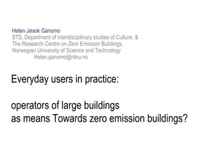 Everyday users in practice:
operators of large buildings
as means Towards zero emission buildings?
Helen Jøsok Gansmo
STS, Department of interdisciplinary studies of Culture, &
The Research Centre on Zero Emission Buildings,
Norwegian University of Science and Technology
Helen.gansmo@ntnu.no
 