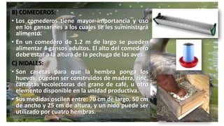 B) COMEDEROS:
• Los comederos tiene mayor importancia y uso
en los gansarines a los cuales se les suministrará
alimento.
• En un comedero de 1.2 m de largo se pueden
alimentar 4 gansos adultos. El alto del comedero
debe estar a la altura de la pechuga de las aves.
C) NIDALES:
• Son casetas para que la hembra ponga los
huevos, pueden ser construidos de madera, zinc,
canastas recolectoras del grano de café, u otro
elemento disponible en la unidad productiva.
• Sus medidas oscilen entre: 70 cm de largo, 50 cm
de ancho y 25 cm de altura, y un nido puede ser
utilizado por cuatro hembras.
 