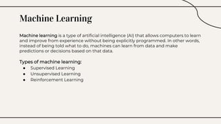 Machine Learning
Machine learning is a type of artificial intelligence (AI) that allows computers to learn
and improve from experience without being explicitly programmed. In other words,
instead of being told what to do, machines can learn from data and make
predictions or decisions based on that data.
Types of machine learning:
● Supervised Learning
● Unsupervised Learning
● Reinforcement Learning
 