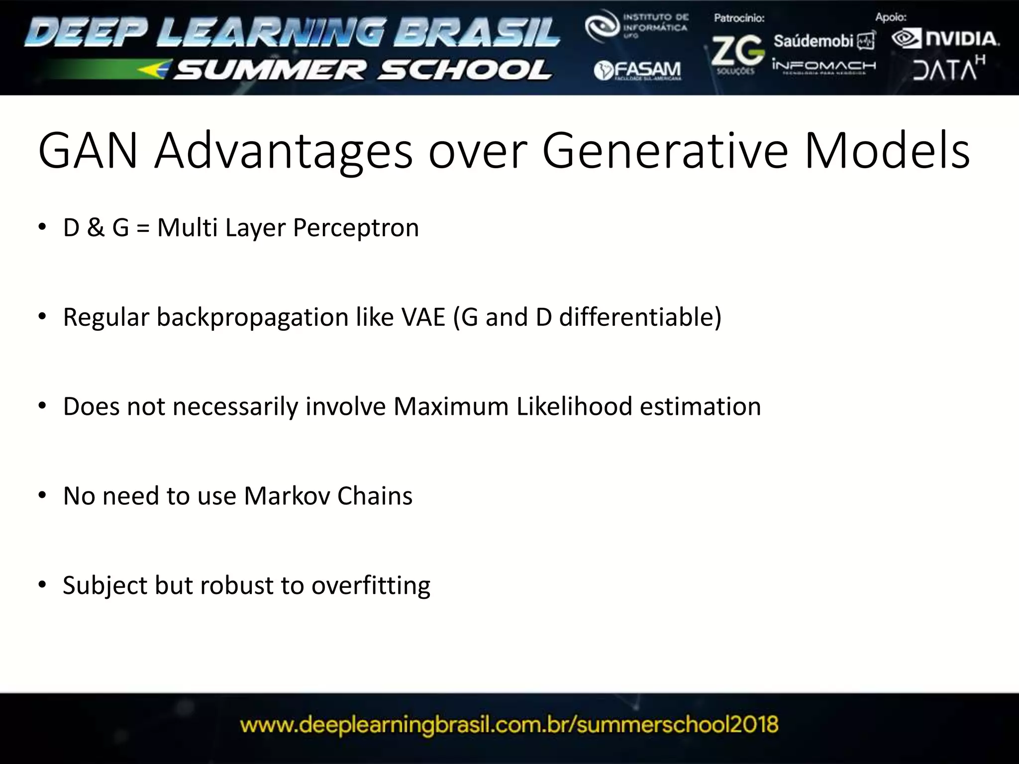 GAN Advantages over Generative Models
• D & G = Multi Layer Perceptron
• Regular backpropagation like VAE (G and D differentiable)
• Does not necessarily involve Maximum Likelihood estimation
• No need to use Markov Chains
• Subject but robust to overfitting
 