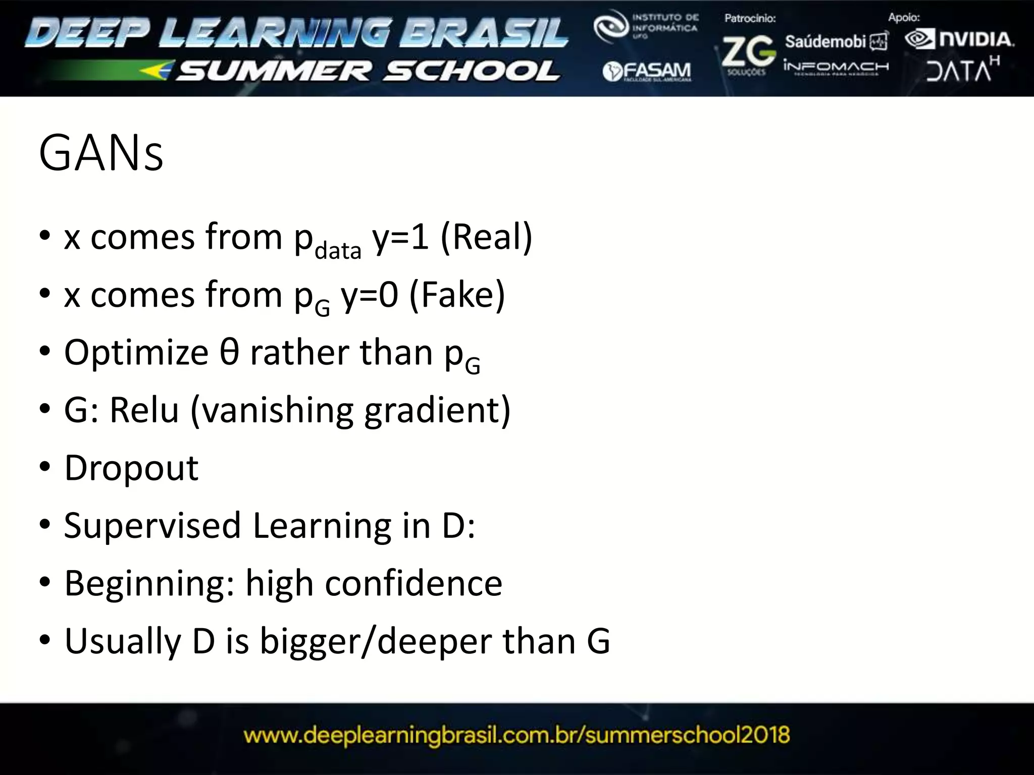 GANs
• x comes from pdata y=1 (Real)
• x comes from pG y=0 (Fake)
• Optimize θ rather than pG
• G: Relu (vanishing gradient)
• Dropout
• Supervised Learning in D:
• Beginning: high confidence
• Usually D is bigger/deeper than G
 