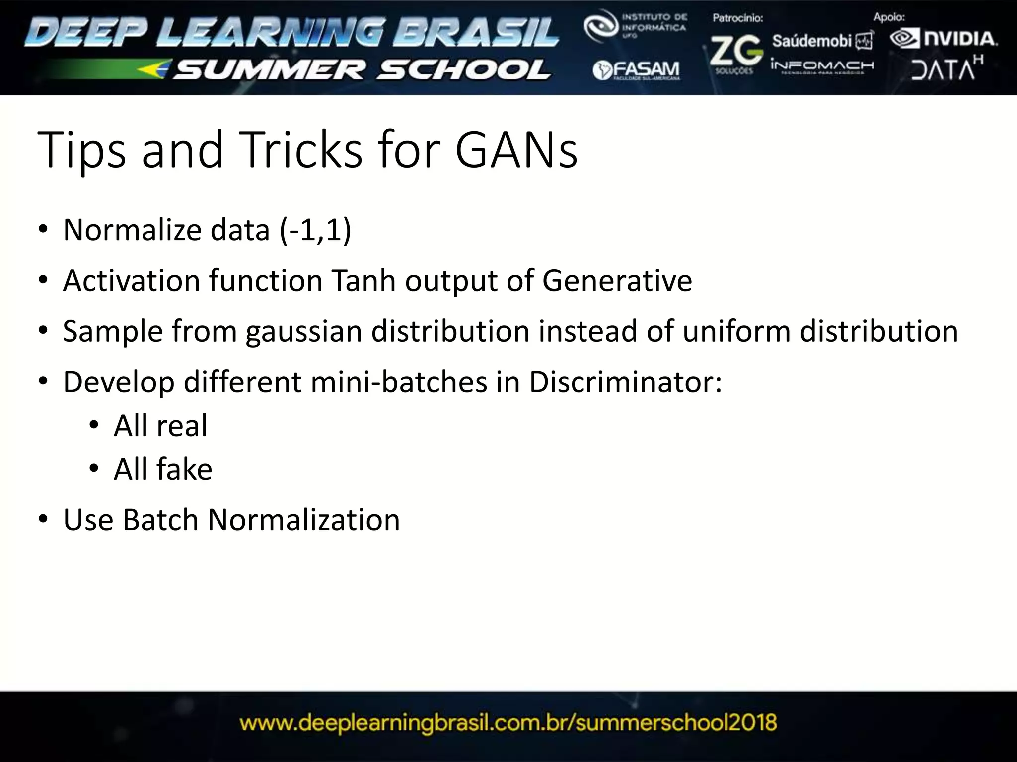 Tips and Tricks for GANs
• Normalize data (-1,1)
• Activation function Tanh output of Generative
• Sample from gaussian distribution instead of uniform distribution
• Develop different mini-batches in Discriminator:
• All real
• All fake
• Use Batch Normalization
 