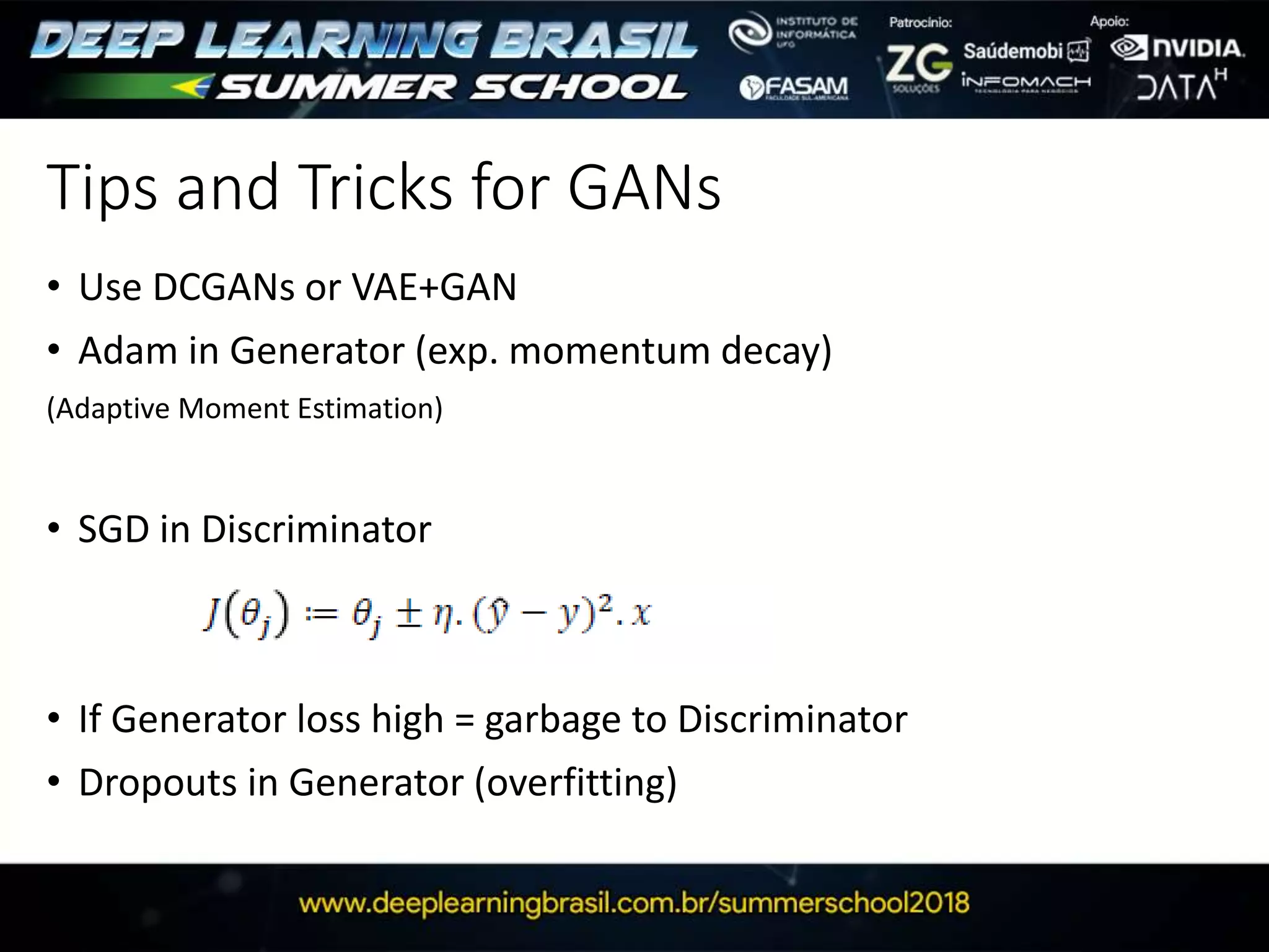 Tips and Tricks for GANs
• Use DCGANs or VAE+GAN
• Adam in Generator (exp. momentum decay)
(Adaptive Moment Estimation)
• SGD in Discriminator
• If Generator loss high = garbage to Discriminator
• Dropouts in Generator (overfitting)
 