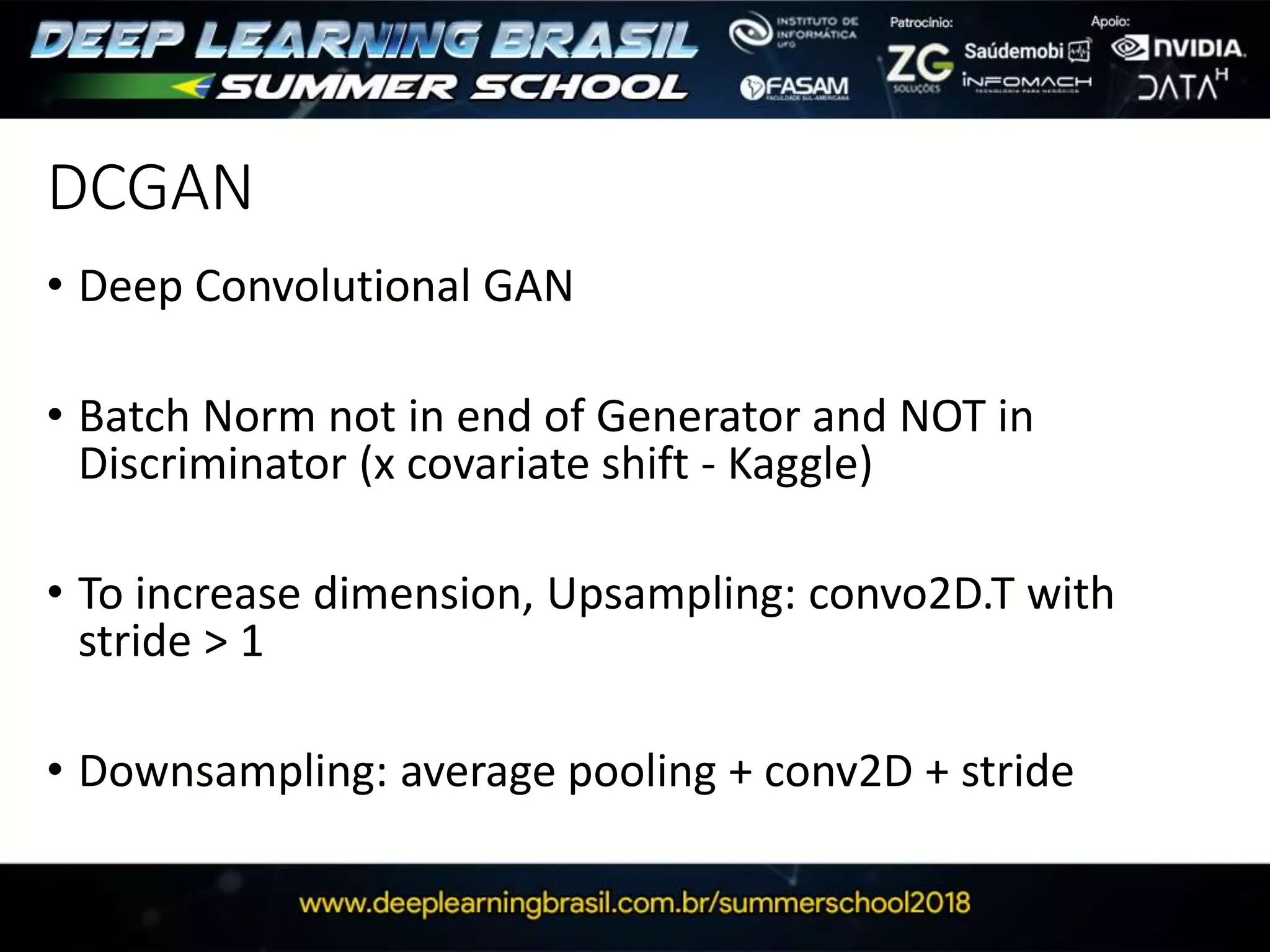 DCGAN
• Deep Convolutional GAN
• Batch Norm not in end of Generator and NOT in
Discriminator (x covariate shift - Kaggle)
• To increase dimension, Upsampling: convo2D.T with
stride > 1
• Downsampling: average pooling + conv2D + stride
 