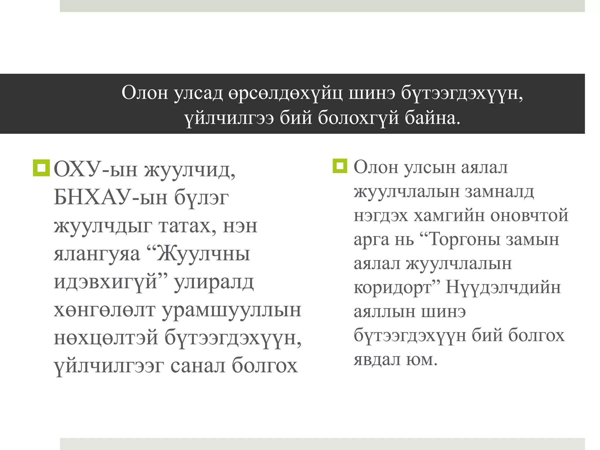Олон улсад өрсөлдөхүйц шинэ бүтээгдэхүүн,
үйлчилгээ бий болохгүй байна.
ОХУ-ын жуулчид,
БНХАУ-ын бүлэг
жуулчдыг татах, нэн
ялангуяа “Жуулчны
идэвхигүй” улиралд
хөнгөлөлт урамшууллын
нөхцөлтэй бүтээгдэхүүн,
үйлчилгээг санал болгох
 Олон улсын аялал
жуулчлалын замналд
нэгдэх хамгийн оновчтой
арга нь “Торгоны замын
аялал жуулчлалын
коридорт” Нүүдэлчдийн
аяллын шинэ
бүтээгдэхүүн бий болгох
явдал юм.
 