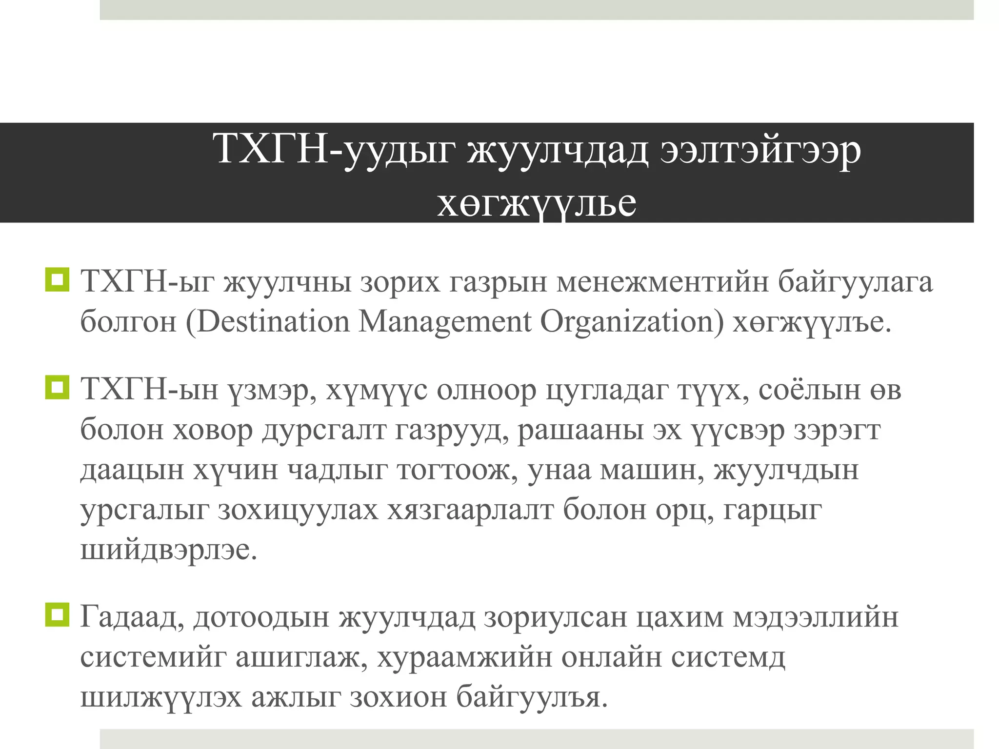 ТХГН-уудыг жуулчдад ээлтэйгээр
хөгжүүлье
 ТХГН-ыг жуулчны зорих газрын менежментийн байгуулага
болгон (Destination Management Organization) хөгжүүлъе.
 ТХГН-ын үзмэр, хүмүүс олноор цугладаг түүх, соёлын өв
болон ховор дурсгалт газрууд, рашааны эх үүсвэр зэрэгт
даацын хүчин чадлыг тогтоож, унаа машин, жуулчдын
урсгалыг зохицуулах хязгаарлалт болон орц, гарцыг
шийдвэрлэе.
 Гадаад, дотоодын жуулчдад зориулсан цахим мэдээллийн
системийг ашиглаж, хураамжийн онлайн системд
шилжүүлэх ажлыг зохион байгуулъя.
 